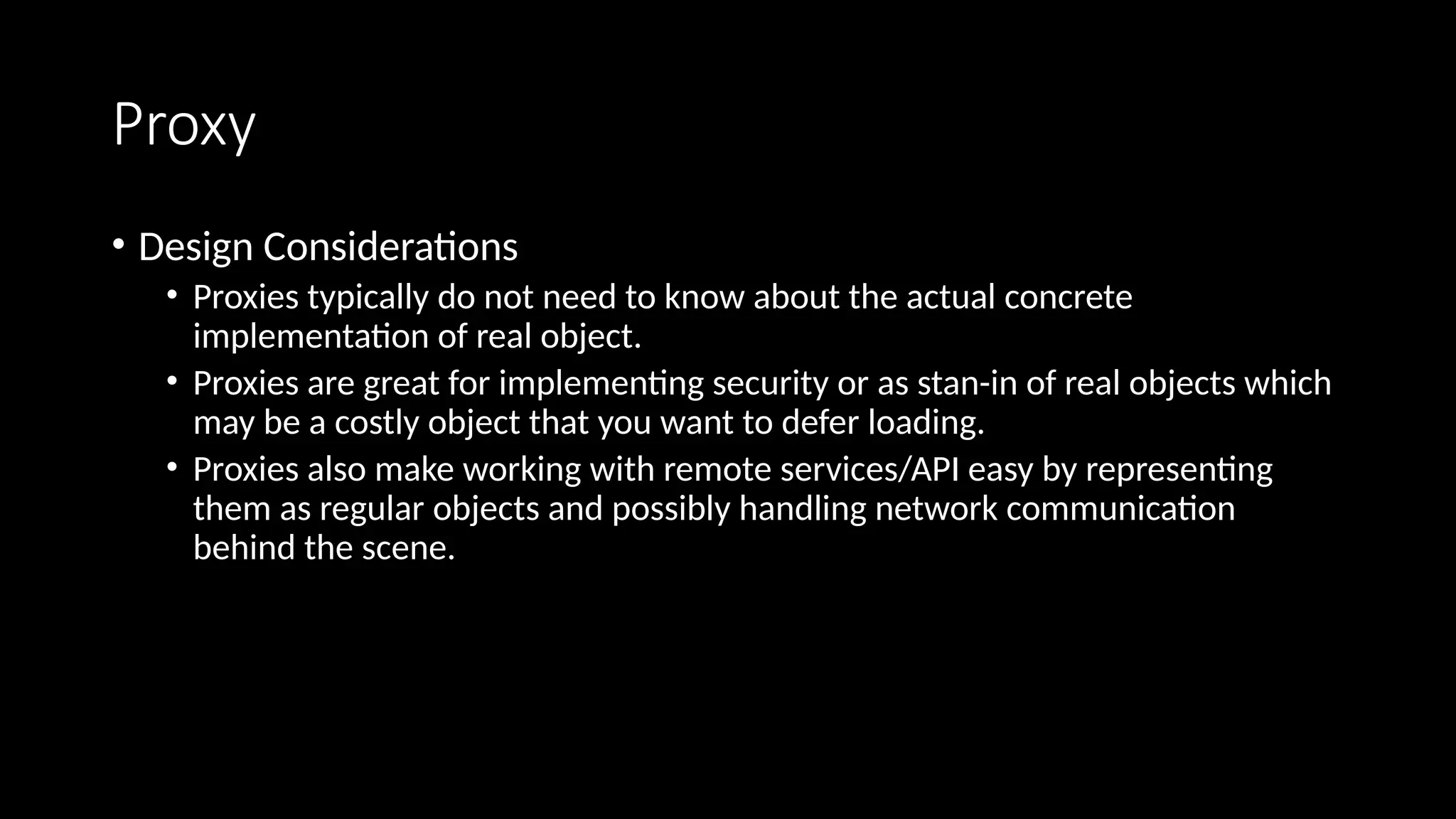 Proxy
• Design Considerations
• Proxies typically do not need to know about the actual concrete
implementation of real object.
• Proxies are great for implementing security or as stan-in of real objects which
may be a costly object that you want to defer loading.
• Proxies also make working with remote services/API easy by representing
them as regular objects and possibly handling network communication
behind the scene.
 