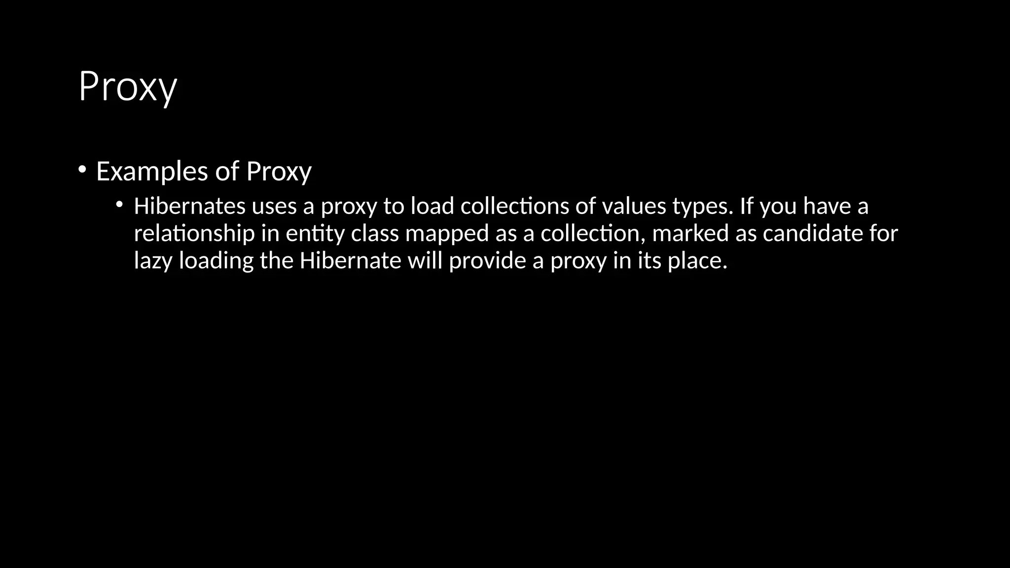 Proxy
• Examples of Proxy
• Hibernates uses a proxy to load collections of values types. If you have a
relationship in entity class mapped as a collection, marked as candidate for
lazy loading the Hibernate will provide a proxy in its place.
 