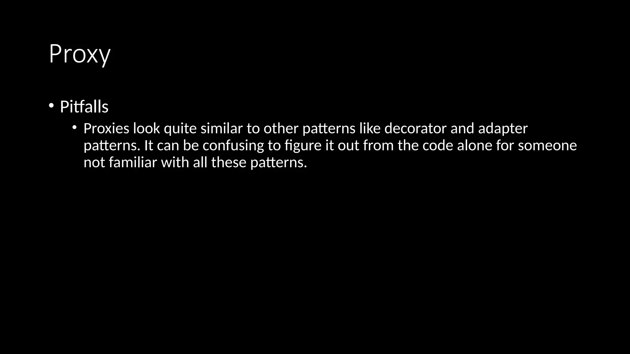 Proxy
• Pitfalls
• Proxies look quite similar to other patterns like decorator and adapter
patterns. It can be confusing to figure it out from the code alone for someone
not familiar with all these patterns.
 