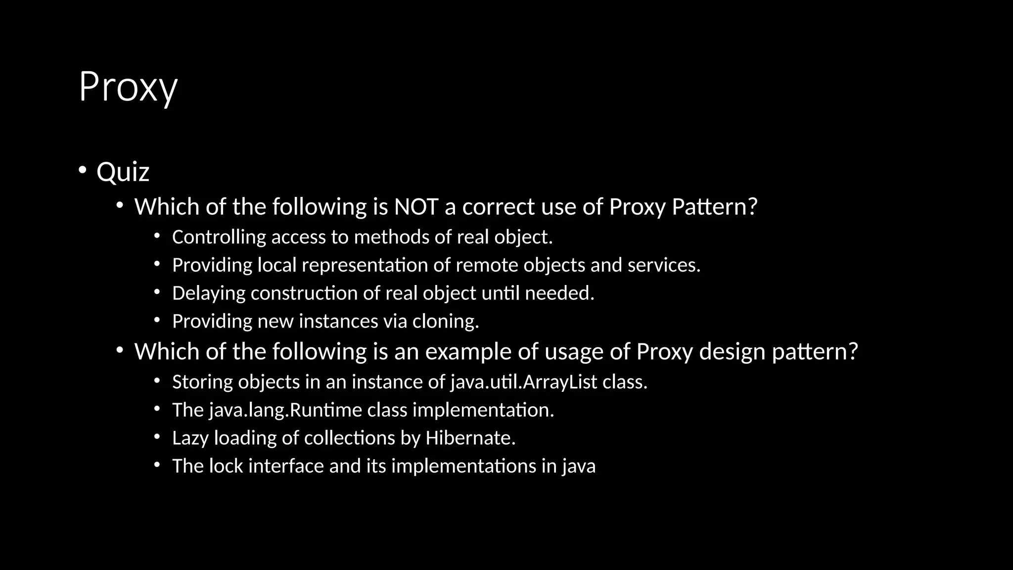 Proxy
• Quiz
• Which of the following is NOT a correct use of Proxy Pattern?
• Controlling access to methods of real object.
• Providing local representation of remote objects and services.
• Delaying construction of real object until needed.
• Providing new instances via cloning.
• Which of the following is an example of usage of Proxy design pattern?
• Storing objects in an instance of java.util.ArrayList class.
• The java.lang.Runtime class implementation.
• Lazy loading of collections by Hibernate.
• The lock interface and its implementations in java
 