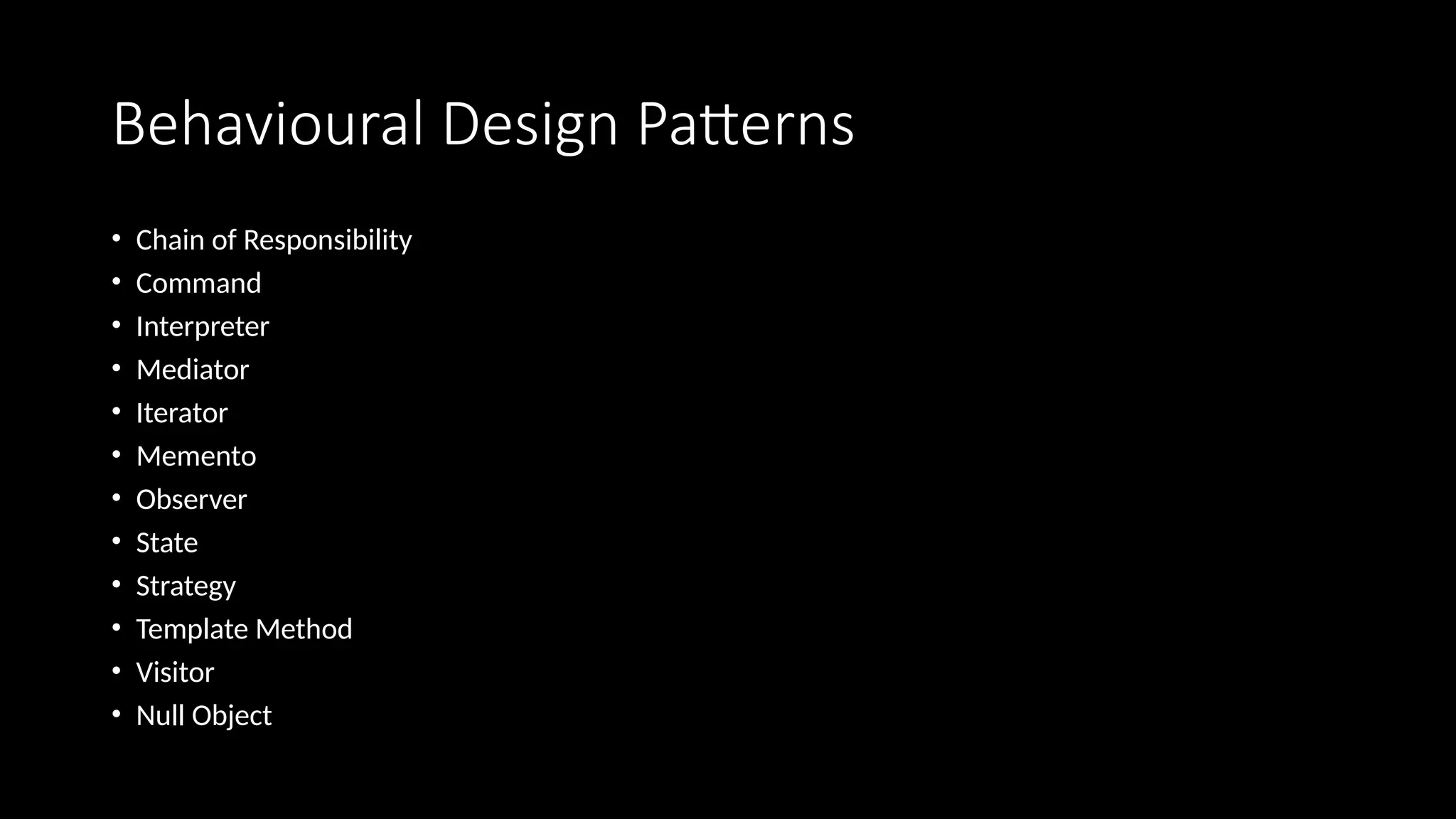 Behavioural Design Patterns
• Chain of Responsibility
• Command
• Interpreter
• Mediator
• Iterator
• Memento
• Observer
• State
• Strategy
• Template Method
• Visitor
• Null Object
 