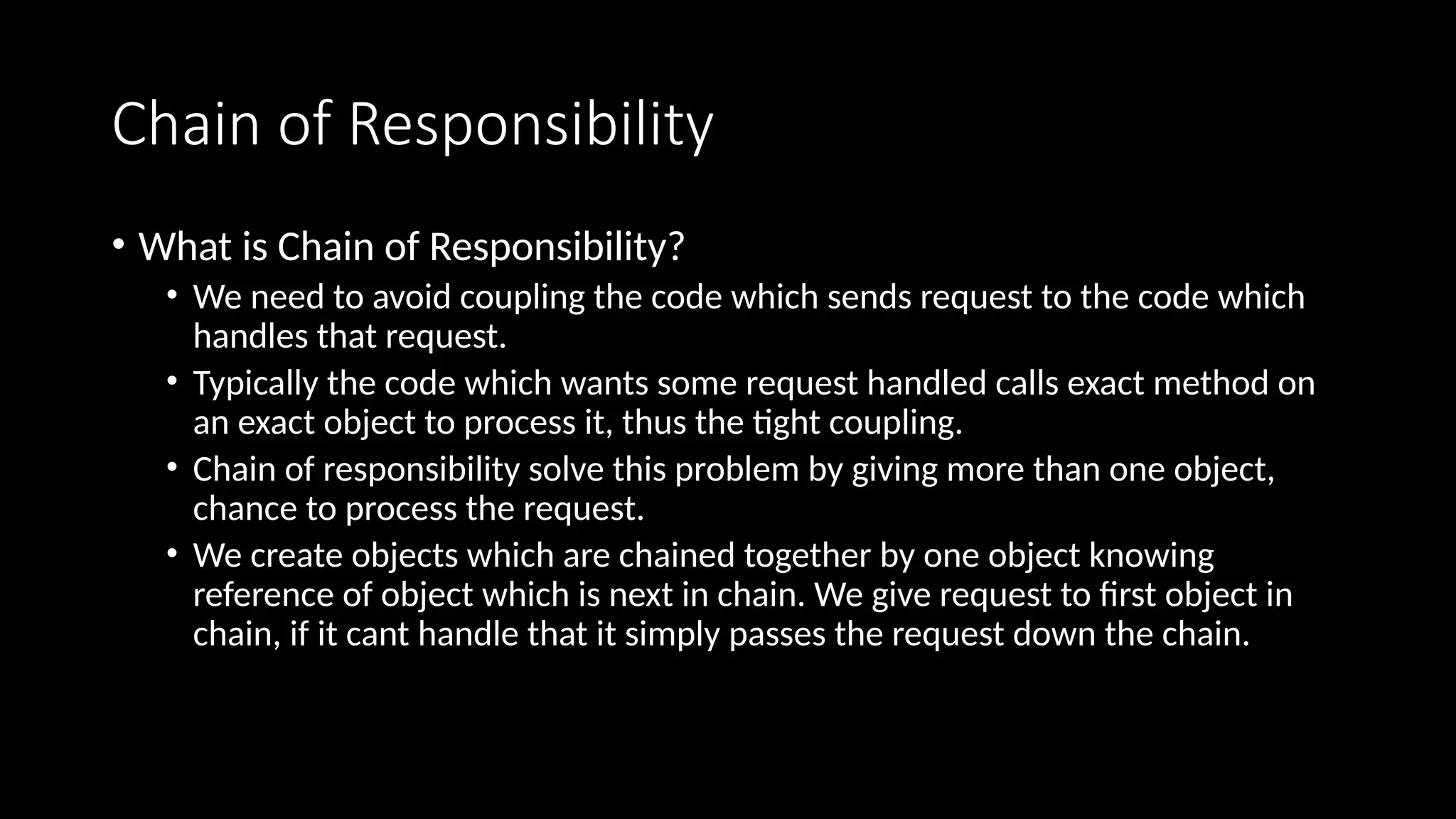 Chain of Responsibility
• What is Chain of Responsibility?
• We need to avoid coupling the code which sends request to the code which
handles that request.
• Typically the code which wants some request handled calls exact method on
an exact object to process it, thus the tight coupling.
• Chain of responsibility solve this problem by giving more than one object,
chance to process the request.
• We create objects which are chained together by one object knowing
reference of object which is next in chain. We give request to first object in
chain, if it cant handle that it simply passes the request down the chain.
 