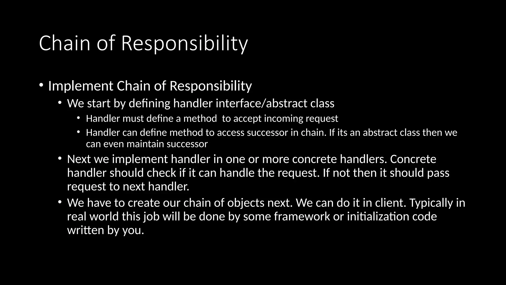 Chain of Responsibility
• Implement Chain of Responsibility
• We start by defining handler interface/abstract class
• Handler must define a method to accept incoming request
• Handler can define method to access successor in chain. If its an abstract class then we
can even maintain successor
• Next we implement handler in one or more concrete handlers. Concrete
handler should check if it can handle the request. If not then it should pass
request to next handler.
• We have to create our chain of objects next. We can do it in client. Typically in
real world this job will be done by some framework or initialization code
written by you.
 