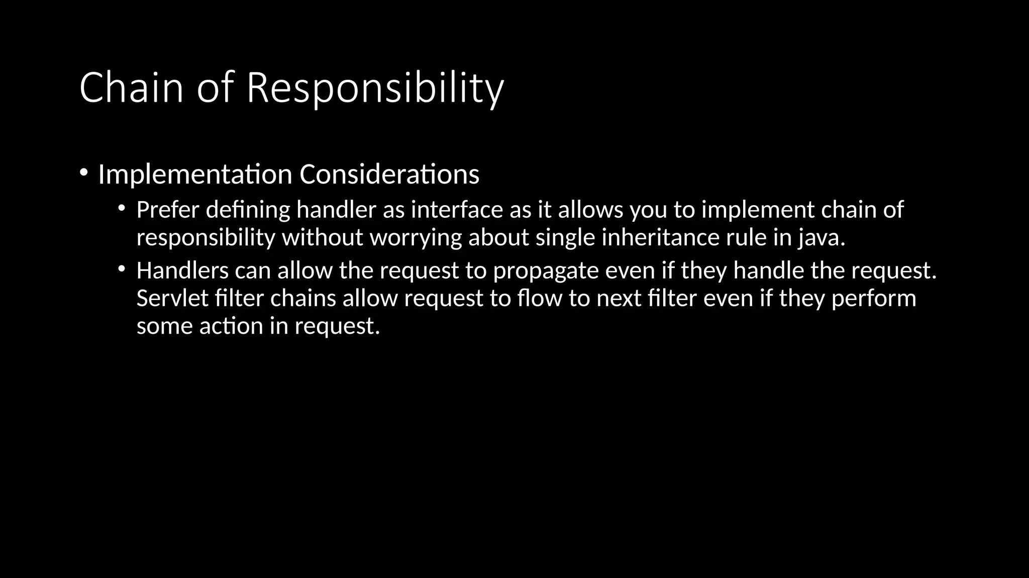 Chain of Responsibility
• Implementation Considerations
• Prefer defining handler as interface as it allows you to implement chain of
responsibility without worrying about single inheritance rule in java.
• Handlers can allow the request to propagate even if they handle the request.
Servlet filter chains allow request to flow to next filter even if they perform
some action in request.
 