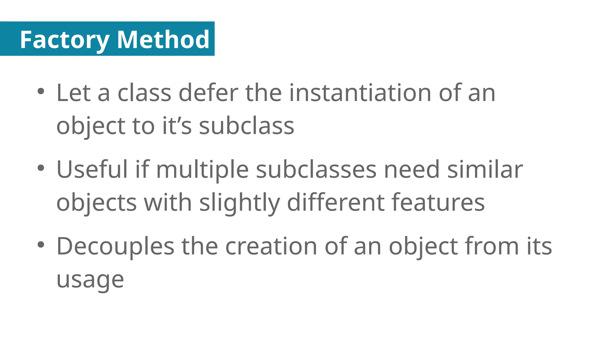 Factory Method
●
Let a class defer the instantiation of an
object to it’s subclass
●
Useful if multiple subclasses need similar
objects with slightly different features
●
Decouples the creation of an object from its
usage
 