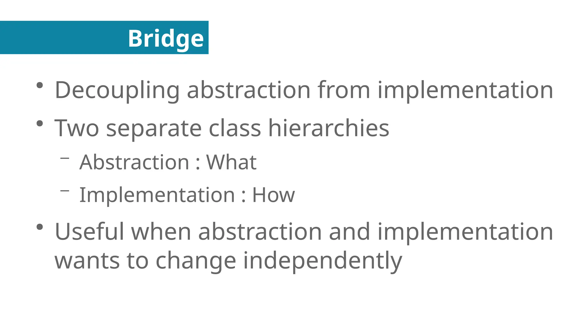 Bridge
●
Decoupling abstraction from implementation
●
Two separate class hierarchies
– Abstraction : What
– Implementation : How
●
Useful when abstraction and implementation
wants to change independently
 