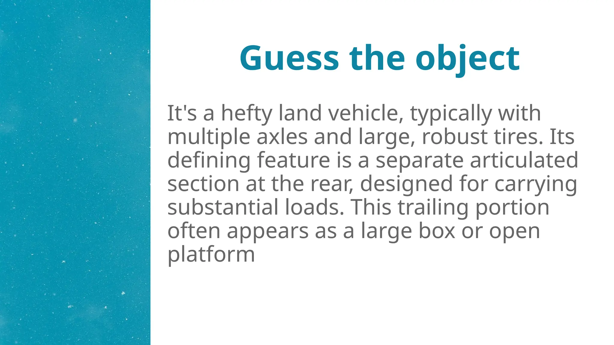 Guess the object
It's a hefty land vehicle, typically with
multiple axles and large, robust tires. Its
defining feature is a separate articulated
section at the rear, designed for carrying
substantial loads. This trailing portion
often appears as a large box or open
platform
 