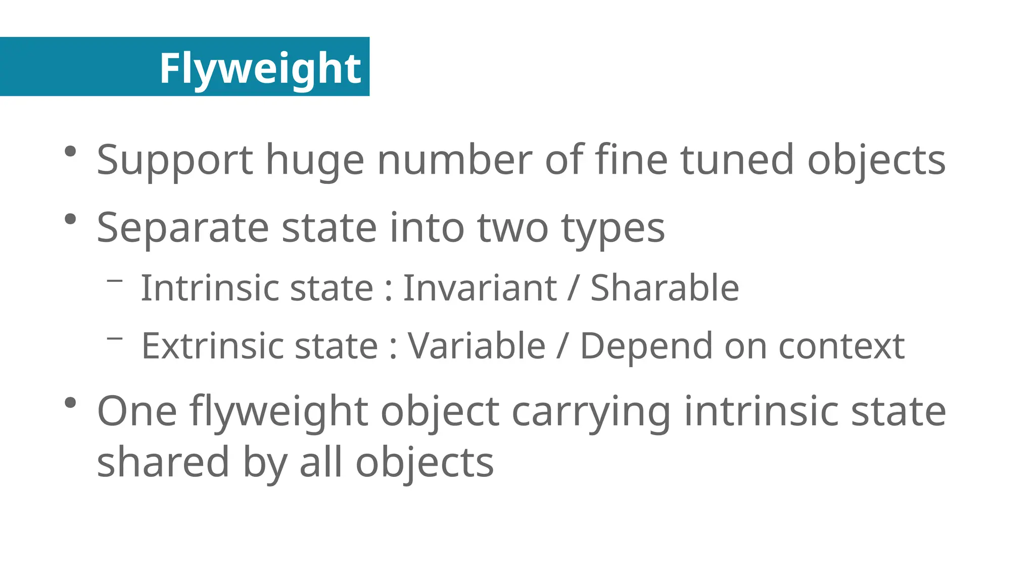 Flyweight
●
Support huge number of fine tuned objects
●
Separate state into two types
– Intrinsic state : Invariant / Sharable
– Extrinsic state : Variable / Depend on context
●
One flyweight object carrying intrinsic state
shared by all objects
 