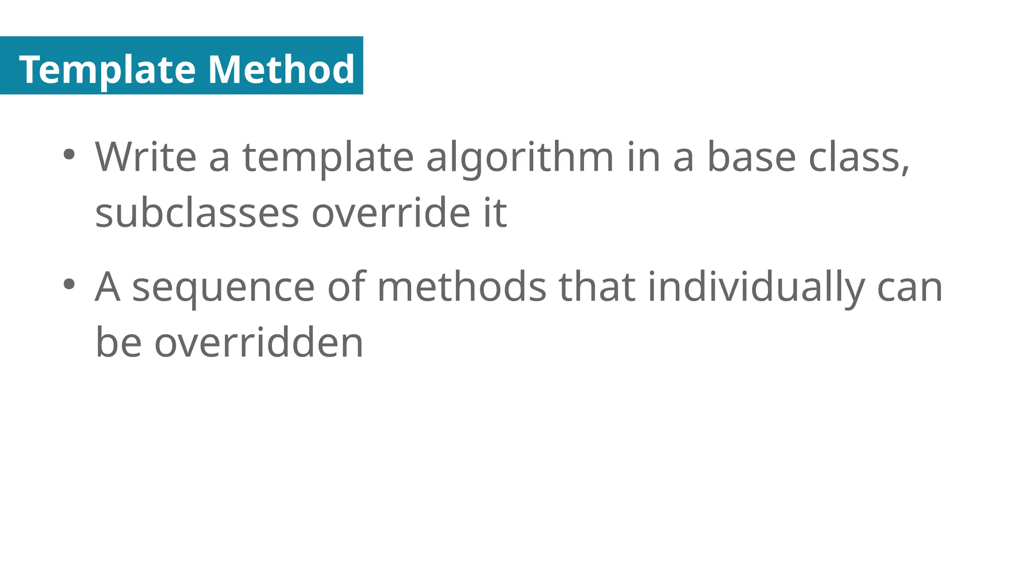 Template Method
●
Write a template algorithm in a base class,
subclasses override it
●
A sequence of methods that individually can
be overridden
 