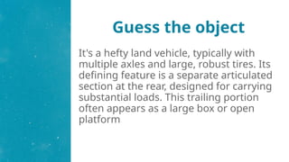 Guess the object
It's a hefty land vehicle, typically with
multiple axles and large, robust tires. Its
defining feature is a separate articulated
section at the rear, designed for carrying
substantial loads. This trailing portion
often appears as a large box or open
platform
 