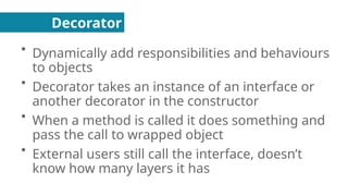Decorator
●
Dynamically add responsibilities and behaviours
to objects
●
Decorator takes an instance of an interface or
another decorator in the constructor
●
When a method is called it does something and
pass the call to wrapped object
●
External users still call the interface, doesn’t
know how many layers it has
 