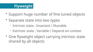Flyweight
●
Support huge number of fine tuned objects
●
Separate state into two types
– Intrinsic state : Invariant / Sharable
– Extrinsic state : Variable / Depend on context
●
One flyweight object carrying intrinsic state
shared by all objects
 