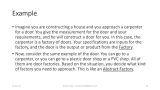 Example
• Imagine you are constructing a house and you approach a carpenter
for a door. You give the measurement for the door and your
requirements, and he will construct a door for you. In this case, the
carpenter is a factory of doors. Your specifications are inputs for the
factory, and the door is the output or product from the Factory.
• Now, consider the same example of the door. You can go to a
carpenter, or you can go to a plastic door shop or a PVC shop. All of
them are door factories. Based on the situation, you decide what kind
of factory you need to approach. This is like an Abstract Factory.
17-Dec-14 Mudasir Qazi - mudasirqazi00@gmail.com 15
 