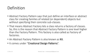 Definition
• Abstract Factory Pattern says that just define an interface or abstract
class for creating families of related (or dependent) objects but
without specifying their concrete sub-classes.
• That means Abstract Factory lets a class returns a factory of classes.
So, this is the reason that Abstract Factory Pattern is one level higher
than the Factory Pattern. This factory is also called as Factory of
factories.
• An Abstract Factory Pattern is also known as Kit.
• It comes under “Creational Design Patterns”.
17-Dec-14 Mudasir Qazi - mudasirqazi00@gmail.com 3
 