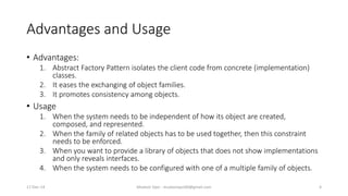 Advantages and Usage
• Advantages:
1. Abstract Factory Pattern isolates the client code from concrete (implementation)
classes.
2. It eases the exchanging of object families.
3. It promotes consistency among objects.
• Usage
1. When the system needs to be independent of how its object are created,
composed, and represented.
2. When the family of related objects has to be used together, then this constraint
needs to be enforced.
3. When you want to provide a library of objects that does not show implementations
and only reveals interfaces.
4. When the system needs to be configured with one of a multiple family of objects.
17-Dec-14 Mudasir Qazi - mudasirqazi00@gmail.com 4
 