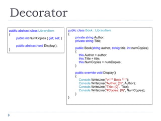 Decorator public abstract class  LibraryItem { public int  NumCopies {  get; set;  } public abstract void  Display(); } public class  Book : LibraryItem { private string  Author; private string  Title; public  Book( string  author , string  title , int  numCopies) { this. Author = author; this. Title = title; this. NumCopies = numCopies; } public override void  Display() { Console. WriteLine( "\n*** Book ***" ); Console. WriteLine( "Author: {0}" , Author); Console. WriteLine( "Title: {0}" , Title); Console. WriteLine( "#Copies: {0}" , NumCopies); } } 