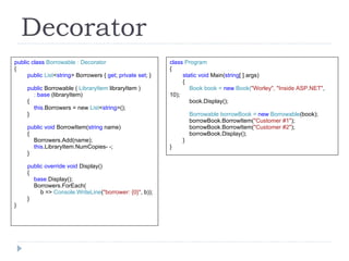 Decorator class  Program { static void  Main( string [ ] args) { Book book =  new  Book( "Worley", "Inside ASP.NET" , 10); book.Display(); Borrowable borrowBook =  new  Borrowable (book); borrowBook.BorrowItem( "Customer #1" ); borrowBook.BorrowItem( "Customer #2" ); borrowBook.Display(); } } public class  Borrowable : Decorator { public  List < string >   Borrowers {  get ;  private set ; } public  Borrowable (  LibraryItem  libraryItem ) :  base  (libraryItem) { this .Borrowers = new   List < string >(); } public void  BorrowItem( string  name) { Borrowers.Add(name); this .LibraryItem.NumCopies- -; } public override void  Display() { base. Display(); Borrowers.ForEach( b =>   Console.WriteLine ( "borrower: {0}" , b)); } } 