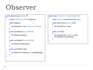 Observer public abstract class  Subject <T> { private  List < Observer <T>> Observers; public  Subject() { this .Observers = new  List < Observer <T>>(); } public void  Attach( Observer <T> o) { this .Observers.Add(o); } public void  Detach( Observer <T> o) { this .Observers.Remove(o); } public void  Notify(T data) { this .Observers.ForEach(o => o.Update(data)); } } public class  ClockTimer : Subject < DateTime > { public  DateTime  CurrentTime {  get; set;  } public  ClockTimer( DateTime  time) { this. CurrentTime = time; } public void  Tick() { this. CurrentTime =   DateTime .Now; this .Notify( this .CurrentTime); } } 