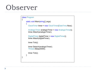 Observer class  Program { static void  Main( string [ ] args) { ClockTimer  timer =   new  ClockTimer ( DateTime .Now); AnalogicTimer  analogicTimer =  new  AnalogicTimer (); timer.Attach(analogicTimer); DigitalTimer  digitalTimer =  new  DigitalTimer (); timer.Attach(digitalTimer); timer.Tick(); timer.Detach(analogicTimer); Thread .Sleep(5000); timer.Tick(); } } 