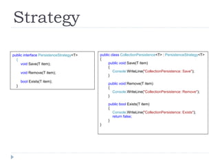 Strategy public interface  PersistenceStrategy <T> { void  Save(T item); void  Remove(T item); bool  Exists(T item); } public class  CollectionPersistence <T> :  PersistenceStrategy <T> { public void  Save(T item) { Console. WriteLine( "CollectionPersistence: Save" ); } public void  Remove(T item) { Console .WriteLine( "CollectionPersistence: Remove" ); } public bool  Exists(T item) { Console .WriteLine( "CollectionPersistence: Exists" ); return false; } } 