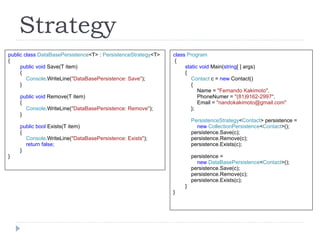 Strategy class  Program { static void  Main( string [ ] args) { Contact  c =  new  Contact() { Name =   "Fernando Kakimoto", PhoneNumer =  "(81)9162-2997", Email =  "nandokakimoto@gmail.com" }; PersistenceStrategy < Contact > persistence =  new  CollectionPersistence < Contact >(); persistence.Save(c); persistence.Remove(c); persistence.Exists(c); persistence =  new  DataBasePersistence < Contact >(); persistence.Save(c); persistence.Remove(c); persistence.Exists(c); } } public class  DataBasePersistence <T> :  PersistenceStrategy <T> { public void  Save(T item) { Console .WriteLine( "DataBasePersistence: Save" ); } public void  Remove(T item) { Console .WriteLine( "DataBasePersistence: Remove" ); } public bool  Exists(T item) { Console .WriteLine( "DataBasePersistence: Exists" ); return false; } } 