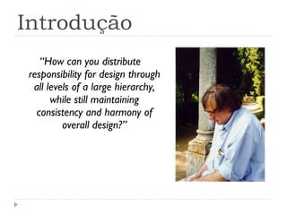 Introdução “ How can you distribute responsibility for design through all levels of a large hierarchy, while still maintaining consistency and harmony of overall design?” 