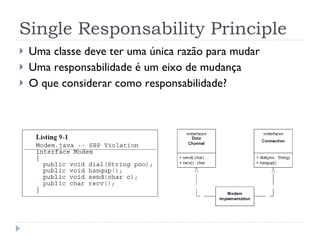Single Responsability Principle Uma classe deve ter uma única razão para mudar Uma responsabilidade é um eixo de mudança O que considerar como responsabilidade? 