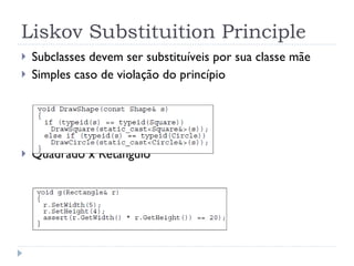 Liskov Substituition Principle Subclasses devem ser substituíveis por sua classe mãe Simples caso de violação do princípio Quadrado x Retângulo 