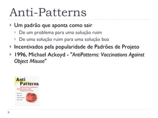 Anti-Patterns Um padrão que aponta como sair  De um problema para uma solução ruim  De uma solução ruim para uma solução boa Incentivados pela popularidade de Padrões de Projeto 1996,  Michael Ackoyd -  " AntiPatterns: Vaccinations Against Object Misuse " 