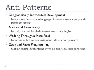 Anti-Patterns Geographically Distributed Development Integrantes de uma equipe geograficamente separados grande parte do tempo Accidental Complexity Introduzir complexidade desnecessária à solução Walking Through a Mine Field Incerteza sobre o comportamento de um componente Copy and Paste Programming Copiar código existente ao invés de criar soluções genéricas 