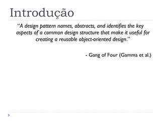 Introdução “ A design pattern names, abstracts, and identifies the key aspects of a common design structure that make it useful for creating a reusable object-oriented design .” -  Gang of Four (Gamma et al.) 