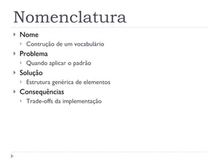 Nomenclatura Nome  Contrução de um vocabulário Problema Quando aplicar o padrão Solução Estrutura genérica de elementos Consequências Trade-offs da implementação 