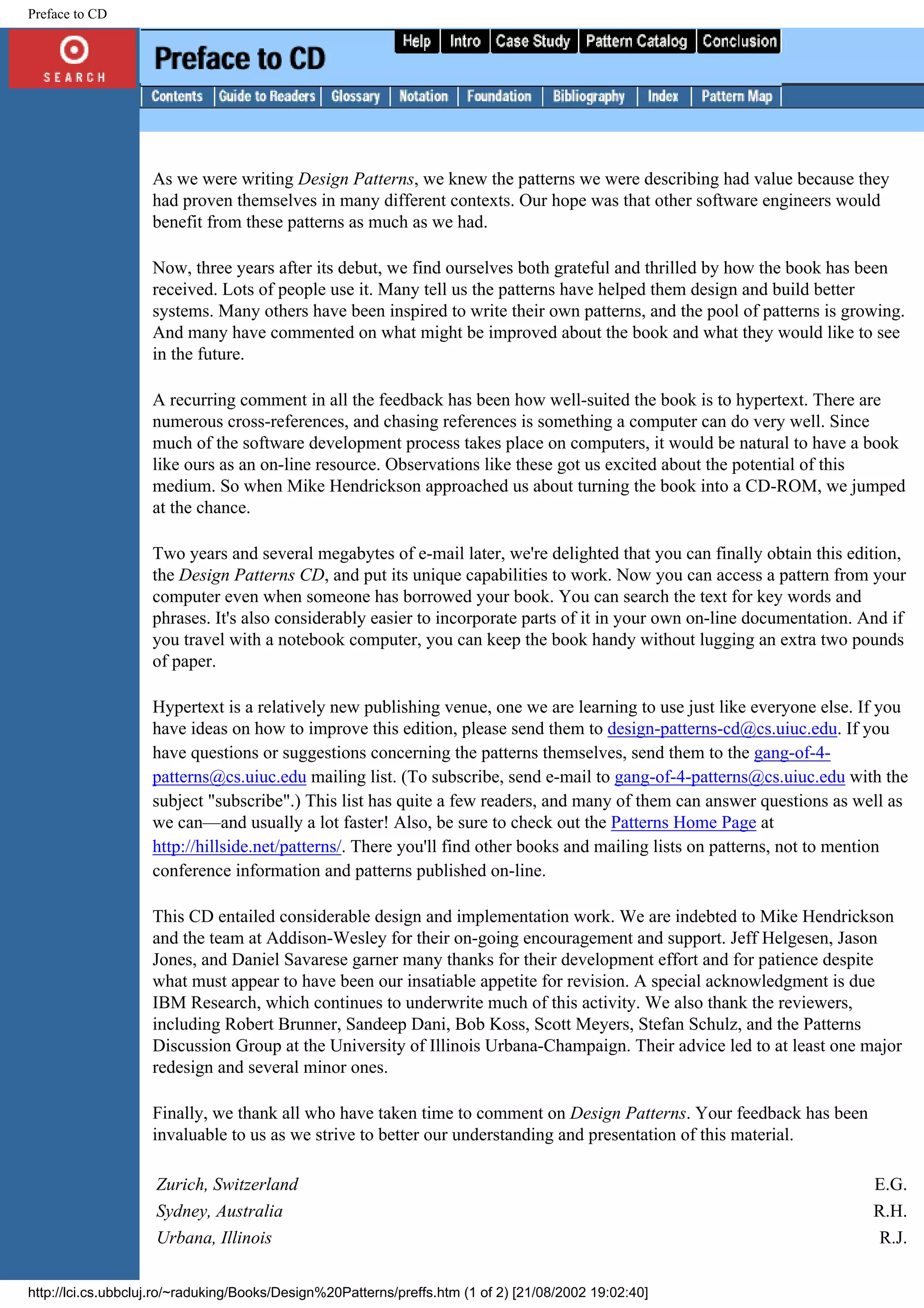 Preface to CD As we were writing Design Patterns, we knew the patterns we were describing had value because they had proven themselves in many different contexts. Our hope was that other software engineers would benefit from these patterns as much as we had. Now, three years after its debut, we find ourselves both grateful and thrilled by how the book has been received. Lots of people use it. Many tell us the patterns have helped them design and build better systems. Many others have been inspired to write their own patterns, and the pool of patterns is growing. And many have commented on what might be improved about the book and what they would like to see in the future. A recurring comment in all the feedback has been how well-suited the book is to hypertext. There are numerous cross-references, and chasing references is something a computer can do very well. Since much of the software development process takes place on computers, it would be natural to have a book like ours as an on-line resource. Observations like these got us excited about the potential of this medium. So when Mike Hendrickson approached us about turning the book into a CD-ROM, we jumped at the chance. Two years and several megabytes of e-mail later, we're delighted that you can finally obtain this edition, the Design Patterns CD, and put its unique capabilities to work. Now you can access a pattern from your computer even when someone has borrowed your book. You can search the text for key words and phrases. It's also considerably easier to incorporate parts of it in your own on-line documentation. And if you travel with a notebook computer, you can keep the book handy without lugging an extra two pounds of paper. Hypertext is a relatively new publishing venue, one we are learning to use just like everyone else. If you have ideas on how to improve this edition, please send them to design-patterns-cd@cs.uiuc.edu. If you have questions or suggestions concerning the patterns themselves, send them to the gang-of-4- patterns@cs.uiuc.edu mailing list. (To subscribe, send e-mail to gang-of-4-patterns@cs.uiuc.edu with the subject "subscribe".) This list has quite a few readers, and many of them can answer questions as well as we can—and usually a lot faster! Also, be sure to check out the Patterns Home Page at http://hillside.net/patterns/. There you'll find other books and mailing lists on patterns, not to mention conference information and patterns published on-line. This CD entailed considerable design and implementation work. We are indebted to Mike Hendrickson and the team at Addison-Wesley for their on-going encouragement and support. Jeff Helgesen, Jason Jones, and Daniel Savarese garner many thanks for their development effort and for patience despite what must appear to have been our insatiable appetite for revision. A special acknowledgment is due IBM Research, which continues to underwrite much of this activity. We also thank the reviewers, including Robert Brunner, Sandeep Dani, Bob Koss, Scott Meyers, Stefan Schulz, and the Patterns Discussion Group at the University of Illinois Urbana-Champaign. Their advice led to at least one major redesign and several minor ones. Finally, we thank all who have taken time to comment on Design Patterns. Your feedback has been invaluable to us as we strive to better our understanding and presentation of this material. Zurich, Switzerland E.G. Sydney, Australia R.H. Urbana, Illinois R.J. http://lci.cs.ubbcluj.ro/~raduking/Books/Design%20Patterns/preffs.htm (1 of 2) [21/08/2002 19:02:40] 