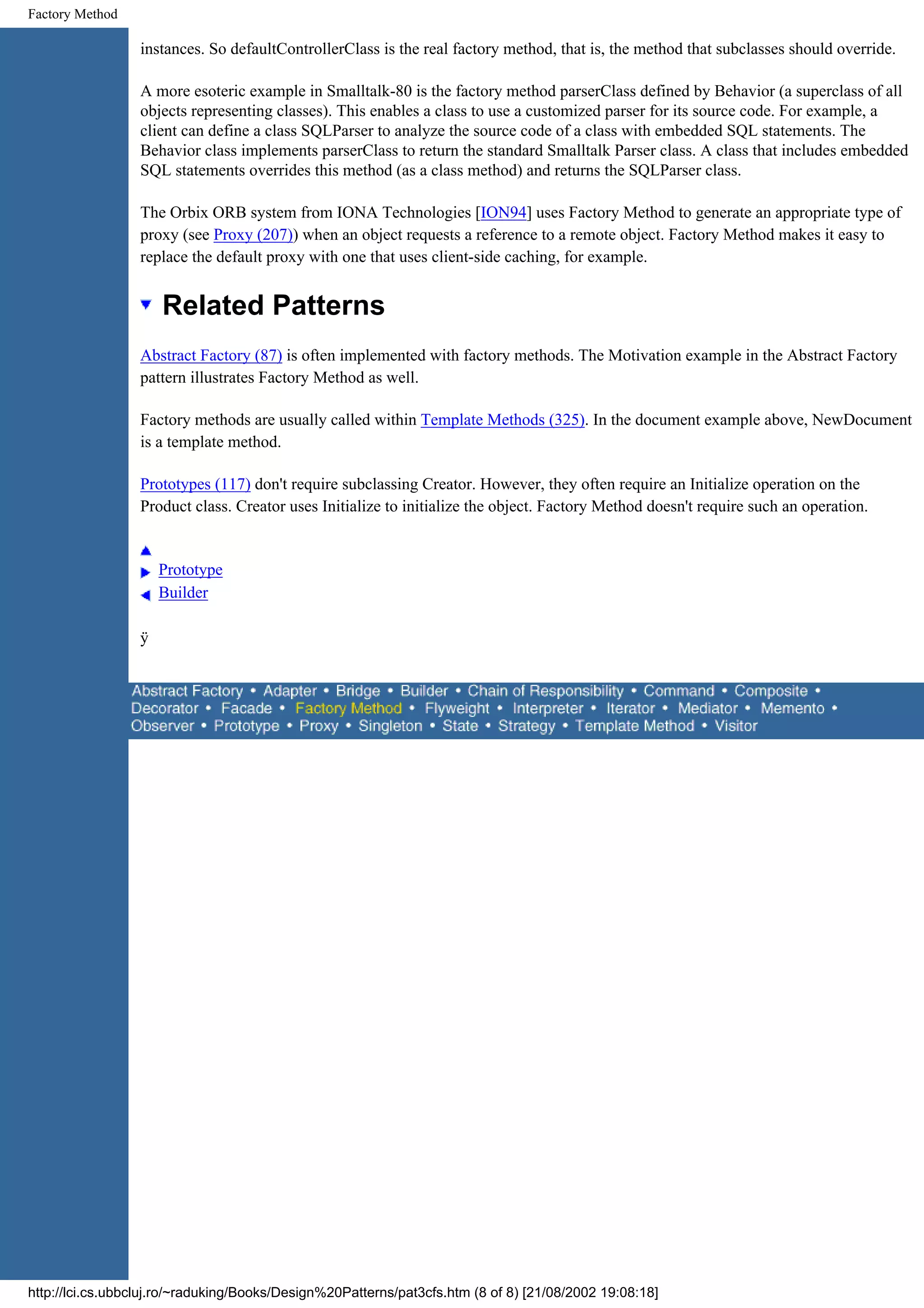 Factory Method instances. So defaultControllerClass is the real factory method, that is, the method that subclasses should override. A more esoteric example in Smalltalk-80 is the factory method parserClass defined by Behavior (a superclass of all objects representing classes). This enables a class to use a customized parser for its source code. For example, a client can define a class SQLParser to analyze the source code of a class with embedded SQL statements. The Behavior class implements parserClass to return the standard Smalltalk Parser class. A class that includes embedded SQL statements overrides this method (as a class method) and returns the SQLParser class. The Orbix ORB system from IONA Technologies [ION94] uses Factory Method to generate an appropriate type of proxy (see Proxy (207)) when an object requests a reference to a remote object. Factory Method makes it easy to replace the default proxy with one that uses client-side caching, for example. Related Patterns Abstract Factory (87) is often implemented with factory methods. The Motivation example in the Abstract Factory pattern illustrates Factory Method as well. Factory methods are usually called within Template Methods (325). In the document example above, NewDocument is a template method. Prototypes (117) don't require subclassing Creator. However, they often require an Initialize operation on the Product class. Creator uses Initialize to initialize the object. Factory Method doesn't require such an operation. Prototype Builder ÿ http://lci.cs.ubbcluj.ro/~raduking/Books/Design%20Patterns/pat3cfs.htm (8 of 8) [21/08/2002 19:08:18] 