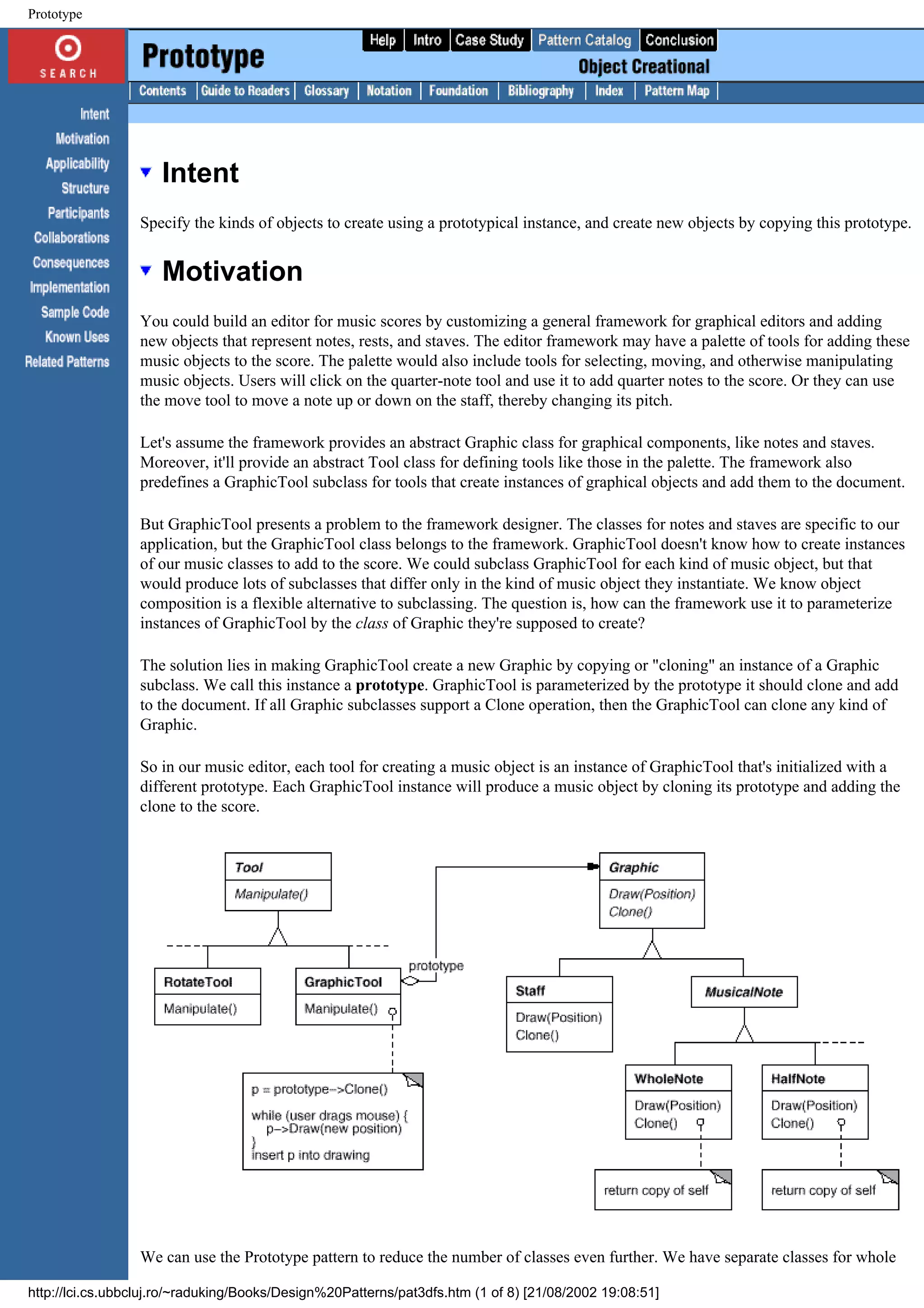 Prototype Intent Specify the kinds of objects to create using a prototypical instance, and create new objects by copying this prototype. Motivation You could build an editor for music scores by customizing a general framework for graphical editors and adding new objects that represent notes, rests, and staves. The editor framework may have a palette of tools for adding these music objects to the score. The palette would also include tools for selecting, moving, and otherwise manipulating music objects. Users will click on the quarter-note tool and use it to add quarter notes to the score. Or they can use the move tool to move a note up or down on the staff, thereby changing its pitch. Let's assume the framework provides an abstract Graphic class for graphical components, like notes and staves. Moreover, it'll provide an abstract Tool class for defining tools like those in the palette. The framework also predefines a GraphicTool subclass for tools that create instances of graphical objects and add them to the document. But GraphicTool presents a problem to the framework designer. The classes for notes and staves are specific to our application, but the GraphicTool class belongs to the framework. GraphicTool doesn't know how to create instances of our music classes to add to the score. We could subclass GraphicTool for each kind of music object, but that would produce lots of subclasses that differ only in the kind of music object they instantiate. We know object composition is a flexible alternative to subclassing. The question is, how can the framework use it to parameterize instances of GraphicTool by the class of Graphic they're supposed to create? The solution lies in making GraphicTool create a new Graphic by copying or "cloning" an instance of a Graphic subclass. We call this instance a prototype. GraphicTool is parameterized by the prototype it should clone and add to the document. If all Graphic subclasses support a Clone operation, then the GraphicTool can clone any kind of Graphic. So in our music editor, each tool for creating a music object is an instance of GraphicTool that's initialized with a different prototype. Each GraphicTool instance will produce a music object by cloning its prototype and adding the clone to the score. We can use the Prototype pattern to reduce the number of classes even further. We have separate classes for whole http://lci.cs.ubbcluj.ro/~raduking/Books/Design%20Patterns/pat3dfs.htm (1 of 8) [21/08/2002 19:08:51] 