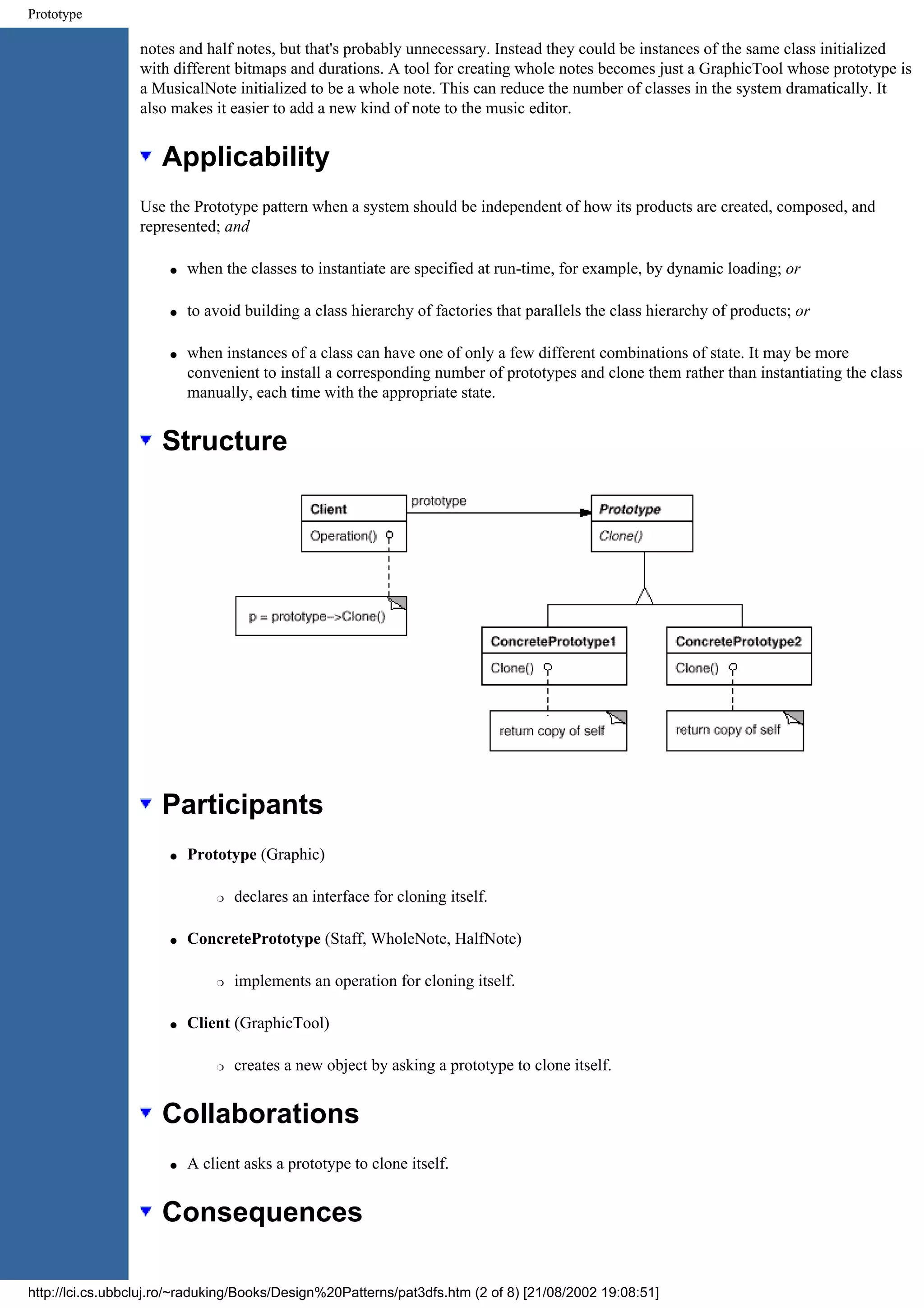 Prototype notes and half notes, but that's probably unnecessary. Instead they could be instances of the same class initialized with different bitmaps and durations. A tool for creating whole notes becomes just a GraphicTool whose prototype is a MusicalNote initialized to be a whole note. This can reduce the number of classes in the system dramatically. It also makes it easier to add a new kind of note to the music editor. Applicability Use the Prototype pattern when a system should be independent of how its products are created, composed, and represented; and q when the classes to instantiate are specified at run-time, for example, by dynamic loading; or q to avoid building a class hierarchy of factories that parallels the class hierarchy of products; or q when instances of a class can have one of only a few different combinations of state. It may be more convenient to install a corresponding number of prototypes and clone them rather than instantiating the class manually, each time with the appropriate state. Structure Participants q Prototype (Graphic) r declares an interface for cloning itself. q ConcretePrototype (Staff, WholeNote, HalfNote) r implements an operation for cloning itself. q Client (GraphicTool) r creates a new object by asking a prototype to clone itself. Collaborations q A client asks a prototype to clone itself. Consequences http://lci.cs.ubbcluj.ro/~raduking/Books/Design%20Patterns/pat3dfs.htm (2 of 8) [21/08/2002 19:08:51] 