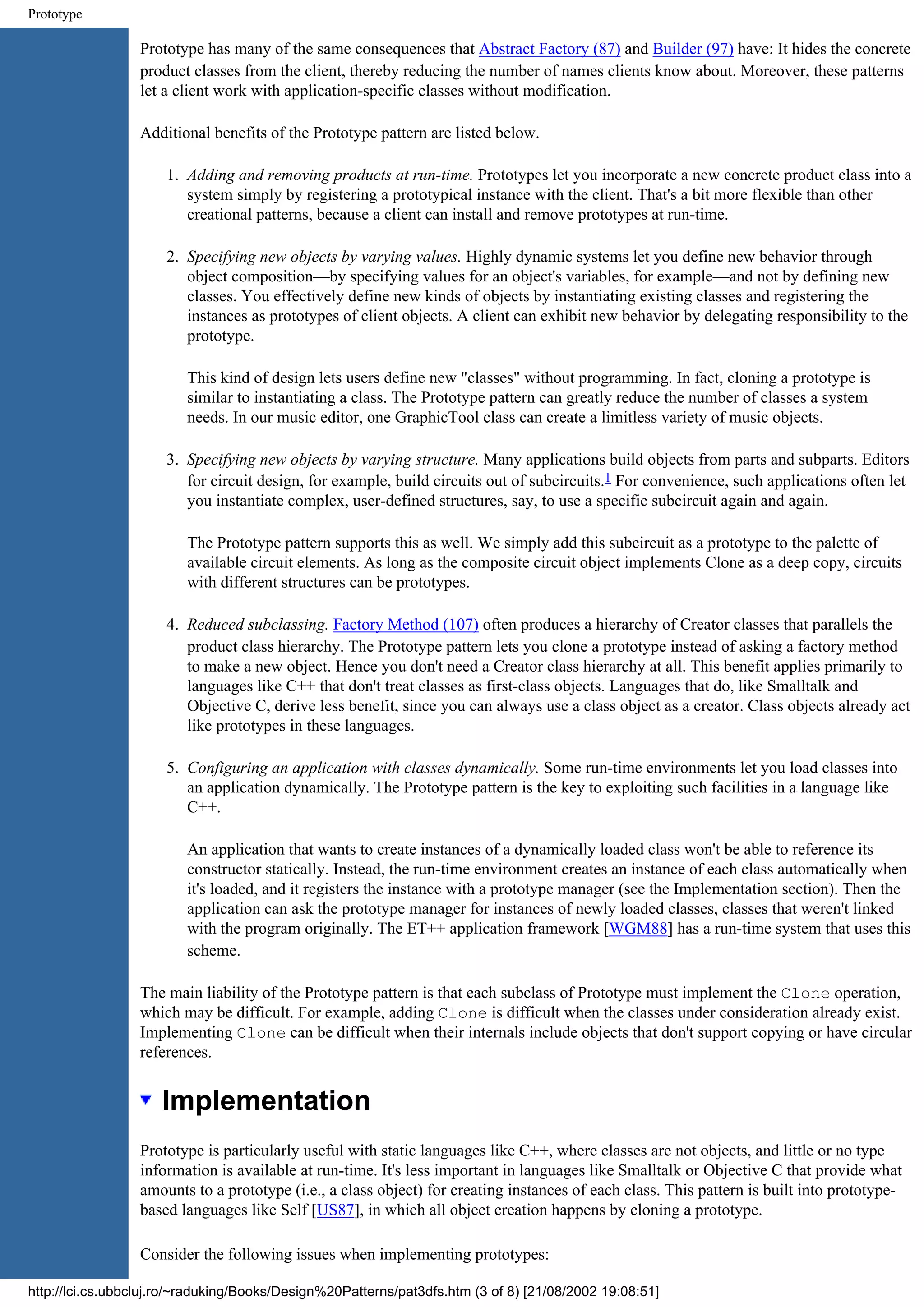 Prototype Prototype has many of the same consequences that Abstract Factory (87) and Builder (97) have: It hides the concrete product classes from the client, thereby reducing the number of names clients know about. Moreover, these patterns let a client work with application-specific classes without modification. Additional benefits of the Prototype pattern are listed below. 1. Adding and removing products at run-time. Prototypes let you incorporate a new concrete product class into a system simply by registering a prototypical instance with the client. That's a bit more flexible than other creational patterns, because a client can install and remove prototypes at run-time. 2. Specifying new objects by varying values. Highly dynamic systems let you define new behavior through object composition—by specifying values for an object's variables, for example—and not by defining new classes. You effectively define new kinds of objects by instantiating existing classes and registering the instances as prototypes of client objects. A client can exhibit new behavior by delegating responsibility to the prototype. This kind of design lets users define new "classes" without programming. In fact, cloning a prototype is similar to instantiating a class. The Prototype pattern can greatly reduce the number of classes a system needs. In our music editor, one GraphicTool class can create a limitless variety of music objects. 3. Specifying new objects by varying structure. Many applications build objects from parts and subparts. Editors for circuit design, for example, build circuits out of subcircuits.1 For convenience, such applications often let you instantiate complex, user-defined structures, say, to use a specific subcircuit again and again. The Prototype pattern supports this as well. We simply add this subcircuit as a prototype to the palette of available circuit elements. As long as the composite circuit object implements Clone as a deep copy, circuits with different structures can be prototypes. 4. Reduced subclassing. Factory Method (107) often produces a hierarchy of Creator classes that parallels the product class hierarchy. The Prototype pattern lets you clone a prototype instead of asking a factory method to make a new object. Hence you don't need a Creator class hierarchy at all. This benefit applies primarily to languages like C++ that don't treat classes as first-class objects. Languages that do, like Smalltalk and Objective C, derive less benefit, since you can always use a class object as a creator. Class objects already act like prototypes in these languages. 5. Configuring an application with classes dynamically. Some run-time environments let you load classes into an application dynamically. The Prototype pattern is the key to exploiting such facilities in a language like C++. An application that wants to create instances of a dynamically loaded class won't be able to reference its constructor statically. Instead, the run-time environment creates an instance of each class automatically when it's loaded, and it registers the instance with a prototype manager (see the Implementation section). Then the application can ask the prototype manager for instances of newly loaded classes, classes that weren't linked with the program originally. The ET++ application framework [WGM88] has a run-time system that uses this scheme. The main liability of the Prototype pattern is that each subclass of Prototype must implement the Clone operation, which may be difficult. For example, adding Clone is difficult when the classes under consideration already exist. Implementing Clone can be difficult when their internals include objects that don't support copying or have circular references. Implementation Prototype is particularly useful with static languages like C++, where classes are not objects, and little or no type information is available at run-time. It's less important in languages like Smalltalk or Objective C that provide what amounts to a prototype (i.e., a class object) for creating instances of each class. This pattern is built into prototype- based languages like Self [US87], in which all object creation happens by cloning a prototype. Consider the following issues when implementing prototypes: http://lci.cs.ubbcluj.ro/~raduking/Books/Design%20Patterns/pat3dfs.htm (3 of 8) [21/08/2002 19:08:51] 