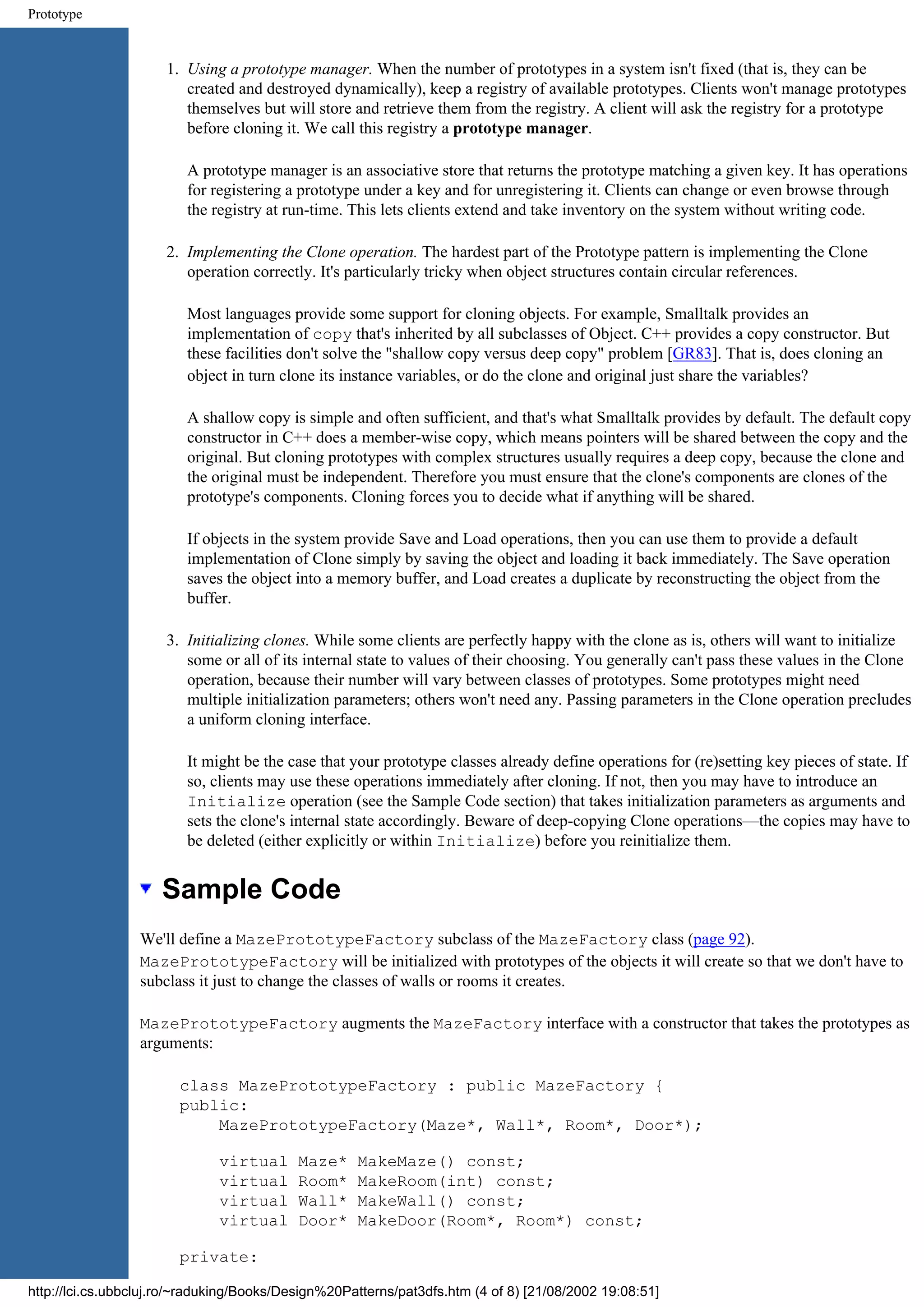 Prototype 1. Using a prototype manager. When the number of prototypes in a system isn't fixed (that is, they can be created and destroyed dynamically), keep a registry of available prototypes. Clients won't manage prototypes themselves but will store and retrieve them from the registry. A client will ask the registry for a prototype before cloning it. We call this registry a prototype manager. A prototype manager is an associative store that returns the prototype matching a given key. It has operations for registering a prototype under a key and for unregistering it. Clients can change or even browse through the registry at run-time. This lets clients extend and take inventory on the system without writing code. 2. Implementing the Clone operation. The hardest part of the Prototype pattern is implementing the Clone operation correctly. It's particularly tricky when object structures contain circular references. Most languages provide some support for cloning objects. For example, Smalltalk provides an implementation of copy that's inherited by all subclasses of Object. C++ provides a copy constructor. But these facilities don't solve the "shallow copy versus deep copy" problem [GR83]. That is, does cloning an object in turn clone its instance variables, or do the clone and original just share the variables? A shallow copy is simple and often sufficient, and that's what Smalltalk provides by default. The default copy constructor in C++ does a member-wise copy, which means pointers will be shared between the copy and the original. But cloning prototypes with complex structures usually requires a deep copy, because the clone and the original must be independent. Therefore you must ensure that the clone's components are clones of the prototype's components. Cloning forces you to decide what if anything will be shared. If objects in the system provide Save and Load operations, then you can use them to provide a default implementation of Clone simply by saving the object and loading it back immediately. The Save operation saves the object into a memory buffer, and Load creates a duplicate by reconstructing the object from the buffer. 3. Initializing clones. While some clients are perfectly happy with the clone as is, others will want to initialize some or all of its internal state to values of their choosing. You generally can't pass these values in the Clone operation, because their number will vary between classes of prototypes. Some prototypes might need multiple initialization parameters; others won't need any. Passing parameters in the Clone operation precludes a uniform cloning interface. It might be the case that your prototype classes already define operations for (re)setting key pieces of state. If so, clients may use these operations immediately after cloning. If not, then you may have to introduce an Initialize operation (see the Sample Code section) that takes initialization parameters as arguments and sets the clone's internal state accordingly. Beware of deep-copying Clone operations—the copies may have to be deleted (either explicitly or within Initialize) before you reinitialize them. Sample Code We'll define a MazePrototypeFactory subclass of the MazeFactory class (page 92). MazePrototypeFactory will be initialized with prototypes of the objects it will create so that we don't have to subclass it just to change the classes of walls or rooms it creates. MazePrototypeFactory augments the MazeFactory interface with a constructor that takes the prototypes as arguments: class MazePrototypeFactory : public MazeFactory { public: MazePrototypeFactory(Maze*, Wall*, Room*, Door*); virtual Maze* MakeMaze() const; virtual Room* MakeRoom(int) const; virtual Wall* MakeWall() const; virtual Door* MakeDoor(Room*, Room*) const; private: http://lci.cs.ubbcluj.ro/~raduking/Books/Design%20Patterns/pat3dfs.htm (4 of 8) [21/08/2002 19:08:51] 