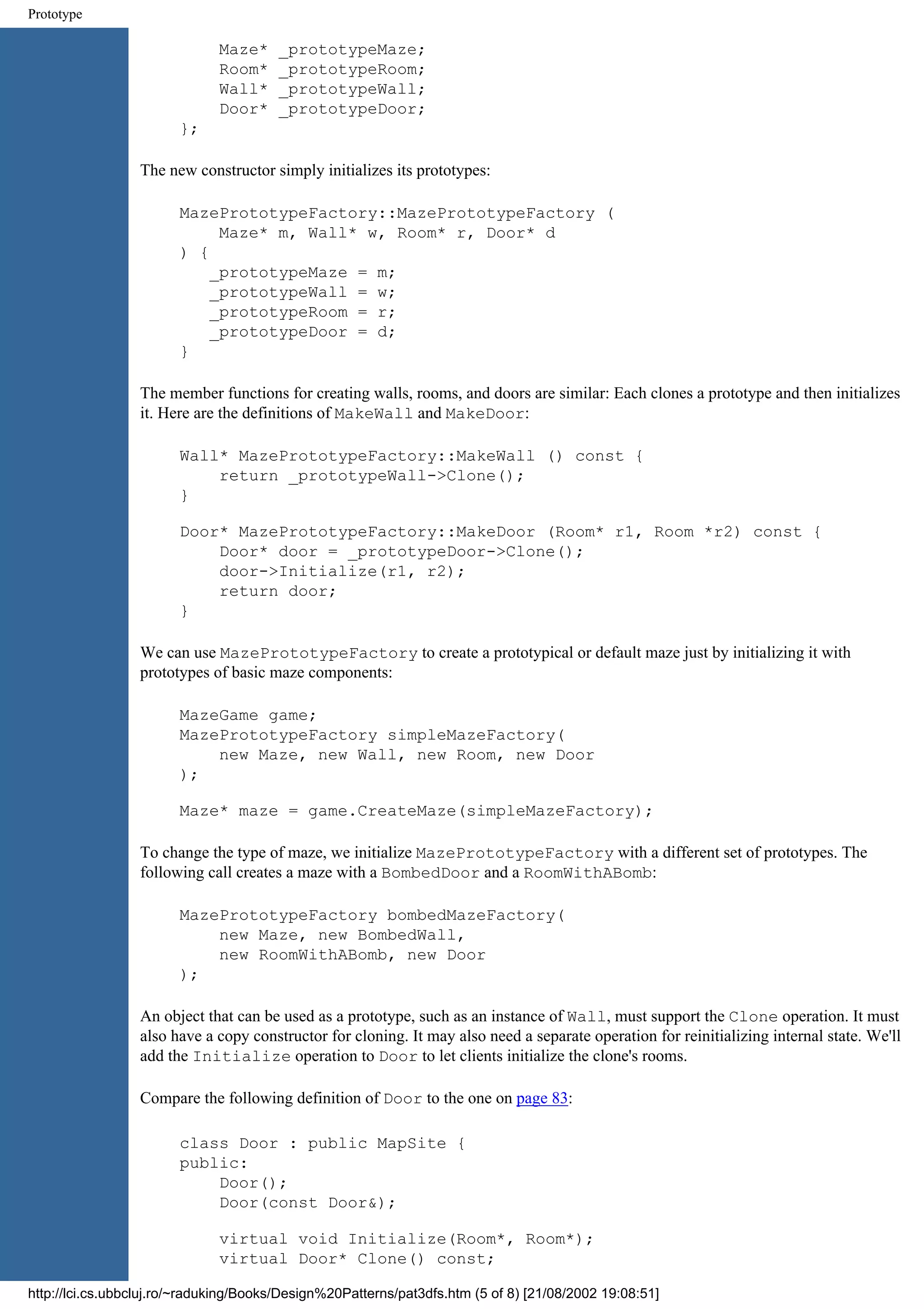 Prototype Maze* _prototypeMaze; Room* _prototypeRoom; Wall* _prototypeWall; Door* _prototypeDoor; }; The new constructor simply initializes its prototypes: MazePrototypeFactory::MazePrototypeFactory ( Maze* m, Wall* w, Room* r, Door* d ) { _prototypeMaze = m; _prototypeWall = w; _prototypeRoom = r; _prototypeDoor = d; } The member functions for creating walls, rooms, and doors are similar: Each clones a prototype and then initializes it. Here are the definitions of MakeWall and MakeDoor: Wall* MazePrototypeFactory::MakeWall () const { return _prototypeWall->Clone(); } Door* MazePrototypeFactory::MakeDoor (Room* r1, Room *r2) const { Door* door = _prototypeDoor->Clone(); door->Initialize(r1, r2); return door; } We can use MazePrototypeFactory to create a prototypical or default maze just by initializing it with prototypes of basic maze components: MazeGame game; MazePrototypeFactory simpleMazeFactory( new Maze, new Wall, new Room, new Door ); Maze* maze = game.CreateMaze(simpleMazeFactory); To change the type of maze, we initialize MazePrototypeFactory with a different set of prototypes. The following call creates a maze with a BombedDoor and a RoomWithABomb: MazePrototypeFactory bombedMazeFactory( new Maze, new BombedWall, new RoomWithABomb, new Door ); An object that can be used as a prototype, such as an instance of Wall, must support the Clone operation. It must also have a copy constructor for cloning. It may also need a separate operation for reinitializing internal state. We'll add the Initialize operation to Door to let clients initialize the clone's rooms. Compare the following definition of Door to the one on page 83: class Door : public MapSite { public: Door(); Door(const Door&); virtual void Initialize(Room*, Room*); virtual Door* Clone() const; http://lci.cs.ubbcluj.ro/~raduking/Books/Design%20Patterns/pat3dfs.htm (5 of 8) [21/08/2002 19:08:51] 