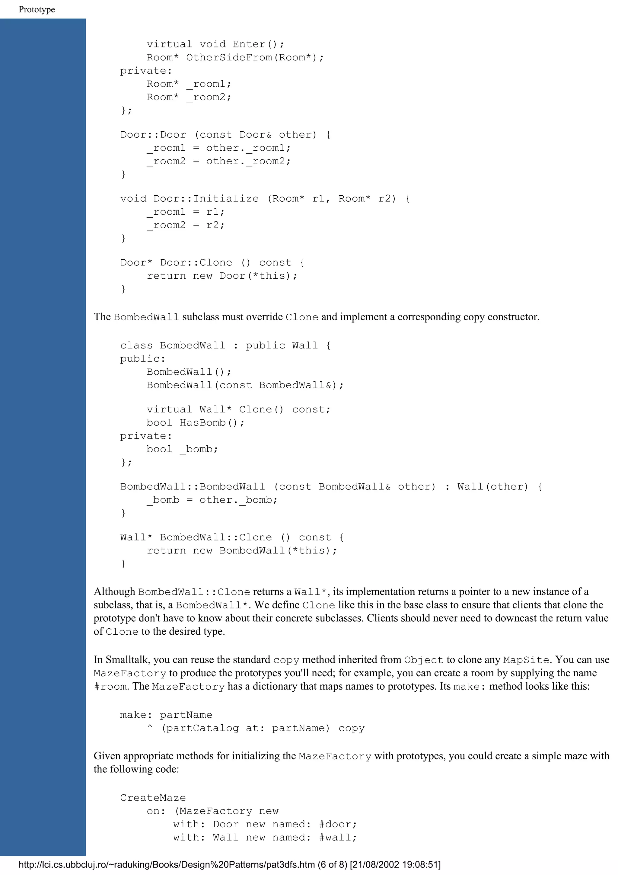 Prototype virtual void Enter(); Room* OtherSideFrom(Room*); private: Room* _room1; Room* _room2; }; Door::Door (const Door& other) { _room1 = other._room1; _room2 = other._room2; } void Door::Initialize (Room* r1, Room* r2) { _room1 = r1; _room2 = r2; } Door* Door::Clone () const { return new Door(*this); } The BombedWall subclass must override Clone and implement a corresponding copy constructor. class BombedWall : public Wall { public: BombedWall(); BombedWall(const BombedWall&); virtual Wall* Clone() const; bool HasBomb(); private: bool _bomb; }; BombedWall::BombedWall (const BombedWall& other) : Wall(other) { _bomb = other._bomb; } Wall* BombedWall::Clone () const { return new BombedWall(*this); } Although BombedWall::Clone returns a Wall*, its implementation returns a pointer to a new instance of a subclass, that is, a BombedWall*. We define Clone like this in the base class to ensure that clients that clone the prototype don't have to know about their concrete subclasses. Clients should never need to downcast the return value of Clone to the desired type. In Smalltalk, you can reuse the standard copy method inherited from Object to clone any MapSite. You can use MazeFactory to produce the prototypes you'll need; for example, you can create a room by supplying the name #room. The MazeFactory has a dictionary that maps names to prototypes. Its make: method looks like this: make: partName ^ (partCatalog at: partName) copy Given appropriate methods for initializing the MazeFactory with prototypes, you could create a simple maze with the following code: CreateMaze on: (MazeFactory new with: Door new named: #door; with: Wall new named: #wall; http://lci.cs.ubbcluj.ro/~raduking/Books/Design%20Patterns/pat3dfs.htm (6 of 8) [21/08/2002 19:08:51] 