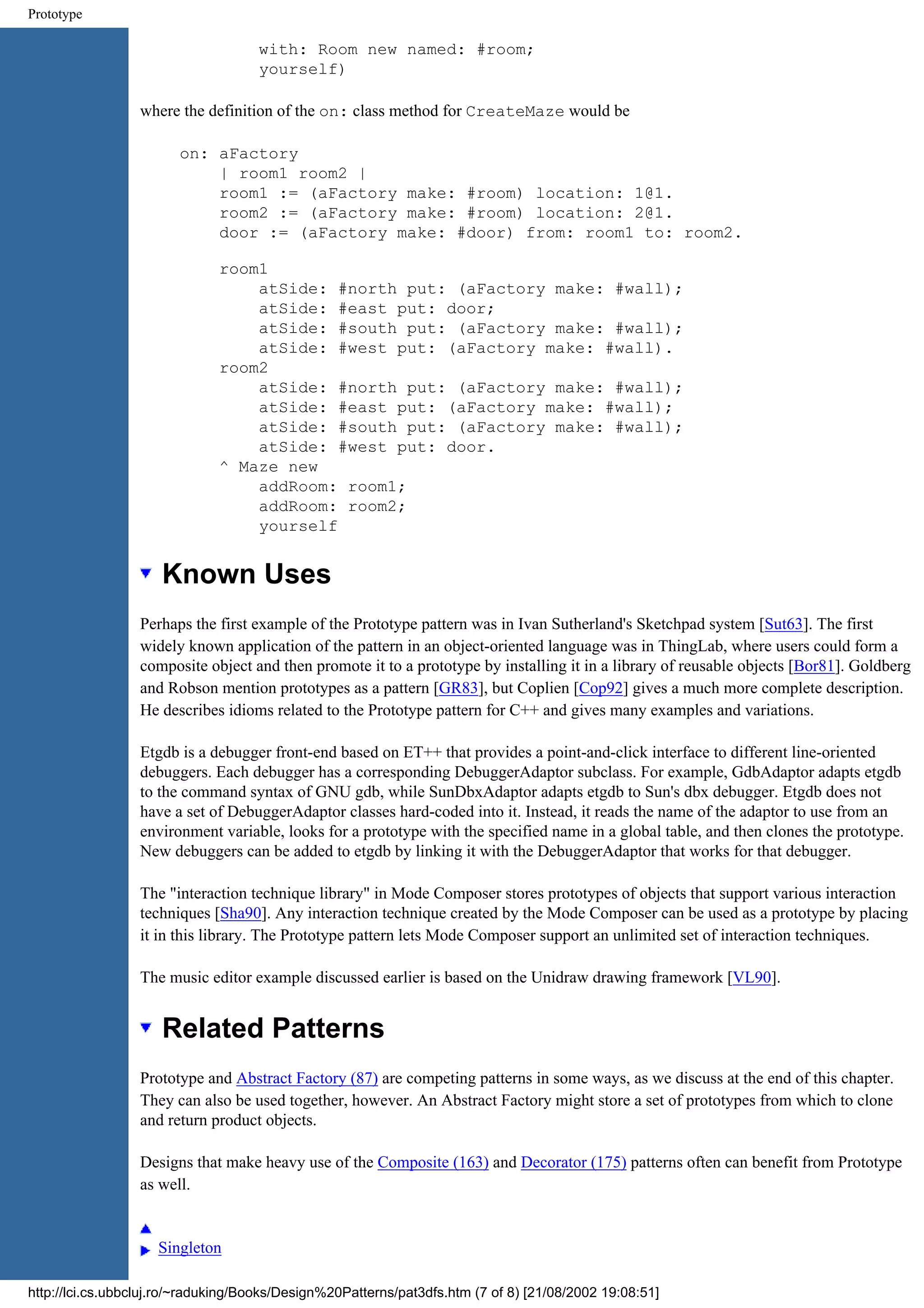 Prototype with: Room new named: #room; yourself) where the definition of the on: class method for CreateMaze would be on: aFactory | room1 room2 | room1 := (aFactory make: #room) location: 1@1. room2 := (aFactory make: #room) location: 2@1. door := (aFactory make: #door) from: room1 to: room2. room1 atSide: #north put: (aFactory make: #wall); atSide: #east put: door; atSide: #south put: (aFactory make: #wall); atSide: #west put: (aFactory make: #wall). room2 atSide: #north put: (aFactory make: #wall); atSide: #east put: (aFactory make: #wall); atSide: #south put: (aFactory make: #wall); atSide: #west put: door. ^ Maze new addRoom: room1; addRoom: room2; yourself Known Uses Perhaps the first example of the Prototype pattern was in Ivan Sutherland's Sketchpad system [Sut63]. The first widely known application of the pattern in an object-oriented language was in ThingLab, where users could form a composite object and then promote it to a prototype by installing it in a library of reusable objects [Bor81]. Goldberg and Robson mention prototypes as a pattern [GR83], but Coplien [Cop92] gives a much more complete description. He describes idioms related to the Prototype pattern for C++ and gives many examples and variations. Etgdb is a debugger front-end based on ET++ that provides a point-and-click interface to different line-oriented debuggers. Each debugger has a corresponding DebuggerAdaptor subclass. For example, GdbAdaptor adapts etgdb to the command syntax of GNU gdb, while SunDbxAdaptor adapts etgdb to Sun's dbx debugger. Etgdb does not have a set of DebuggerAdaptor classes hard-coded into it. Instead, it reads the name of the adaptor to use from an environment variable, looks for a prototype with the specified name in a global table, and then clones the prototype. New debuggers can be added to etgdb by linking it with the DebuggerAdaptor that works for that debugger. The "interaction technique library" in Mode Composer stores prototypes of objects that support various interaction techniques [Sha90]. Any interaction technique created by the Mode Composer can be used as a prototype by placing it in this library. The Prototype pattern lets Mode Composer support an unlimited set of interaction techniques. The music editor example discussed earlier is based on the Unidraw drawing framework [VL90]. Related Patterns Prototype and Abstract Factory (87) are competing patterns in some ways, as we discuss at the end of this chapter. They can also be used together, however. An Abstract Factory might store a set of prototypes from which to clone and return product objects. Designs that make heavy use of the Composite (163) and Decorator (175) patterns often can benefit from Prototype as well. Singleton http://lci.cs.ubbcluj.ro/~raduking/Books/Design%20Patterns/pat3dfs.htm (7 of 8) [21/08/2002 19:08:51] 