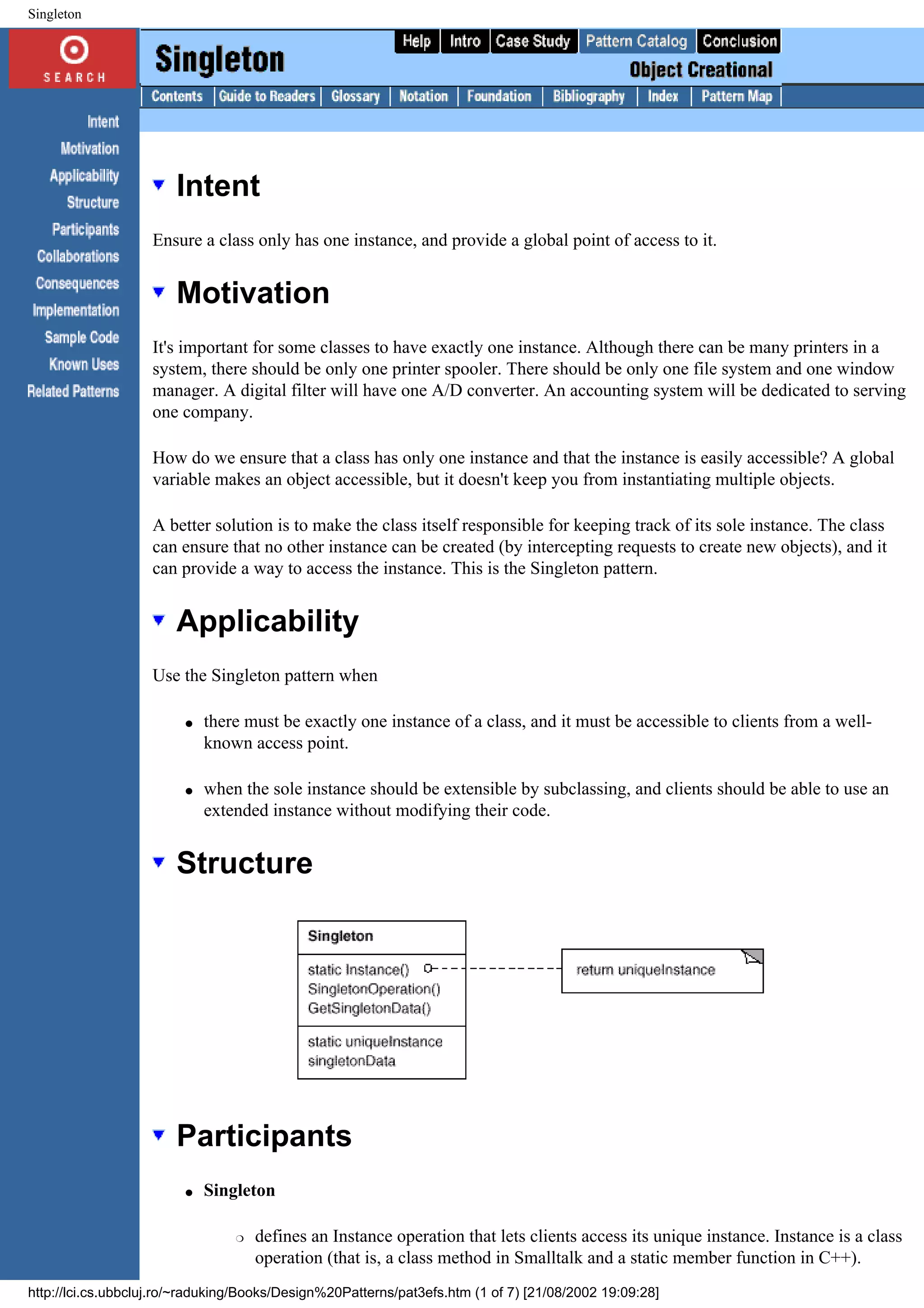 Singleton Intent Ensure a class only has one instance, and provide a global point of access to it. Motivation It's important for some classes to have exactly one instance. Although there can be many printers in a system, there should be only one printer spooler. There should be only one file system and one window manager. A digital filter will have one A/D converter. An accounting system will be dedicated to serving one company. How do we ensure that a class has only one instance and that the instance is easily accessible? A global variable makes an object accessible, but it doesn't keep you from instantiating multiple objects. A better solution is to make the class itself responsible for keeping track of its sole instance. The class can ensure that no other instance can be created (by intercepting requests to create new objects), and it can provide a way to access the instance. This is the Singleton pattern. Applicability Use the Singleton pattern when q there must be exactly one instance of a class, and it must be accessible to clients from a well- known access point. q when the sole instance should be extensible by subclassing, and clients should be able to use an extended instance without modifying their code. Structure Participants q Singleton r defines an Instance operation that lets clients access its unique instance. Instance is a class operation (that is, a class method in Smalltalk and a static member function in C++). http://lci.cs.ubbcluj.ro/~raduking/Books/Design%20Patterns/pat3efs.htm (1 of 7) [21/08/2002 19:09:28] 