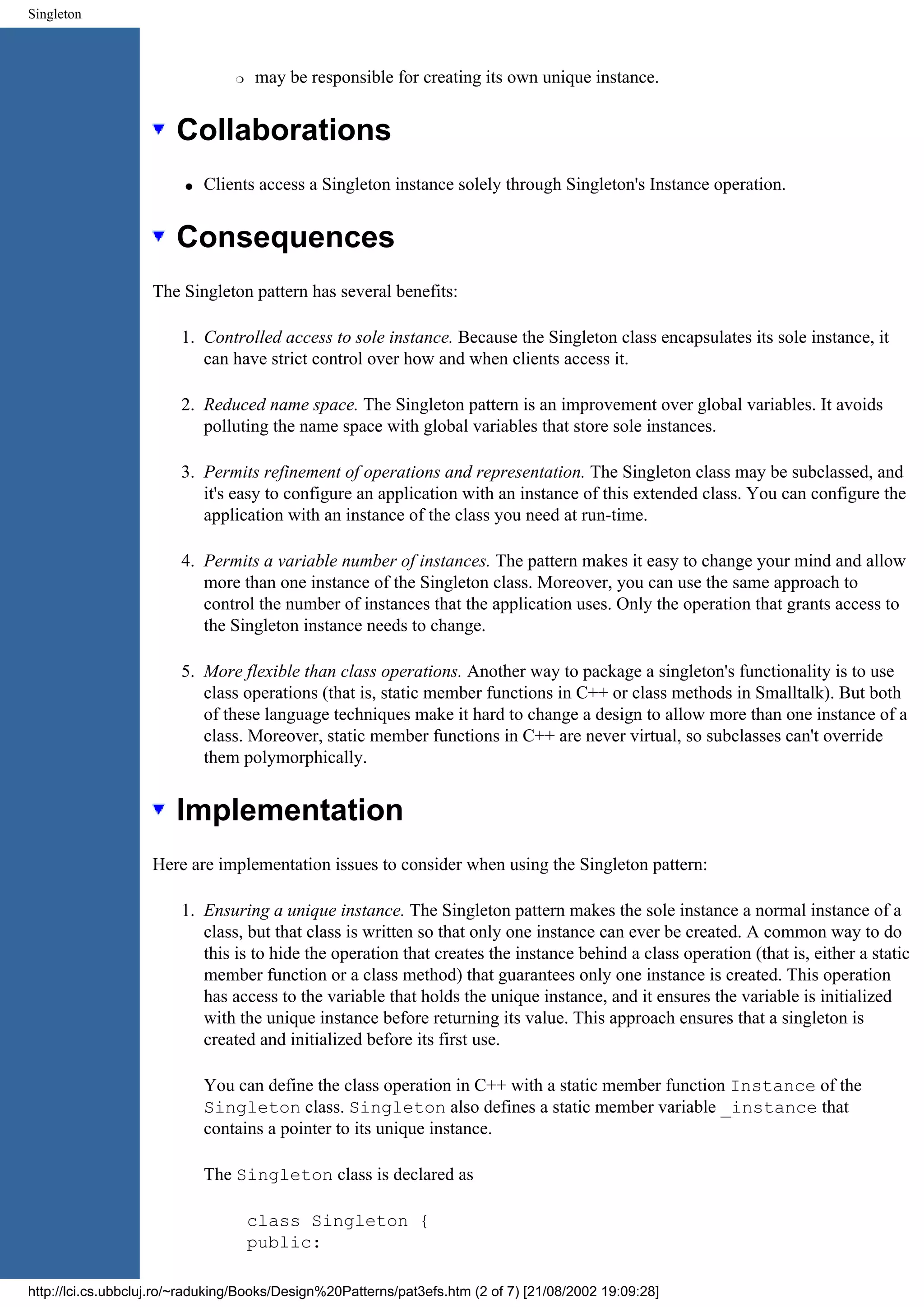 Singleton r may be responsible for creating its own unique instance. Collaborations q Clients access a Singleton instance solely through Singleton's Instance operation. Consequences The Singleton pattern has several benefits: 1. Controlled access to sole instance. Because the Singleton class encapsulates its sole instance, it can have strict control over how and when clients access it. 2. Reduced name space. The Singleton pattern is an improvement over global variables. It avoids polluting the name space with global variables that store sole instances. 3. Permits refinement of operations and representation. The Singleton class may be subclassed, and it's easy to configure an application with an instance of this extended class. You can configure the application with an instance of the class you need at run-time. 4. Permits a variable number of instances. The pattern makes it easy to change your mind and allow more than one instance of the Singleton class. Moreover, you can use the same approach to control the number of instances that the application uses. Only the operation that grants access to the Singleton instance needs to change. 5. More flexible than class operations. Another way to package a singleton's functionality is to use class operations (that is, static member functions in C++ or class methods in Smalltalk). But both of these language techniques make it hard to change a design to allow more than one instance of a class. Moreover, static member functions in C++ are never virtual, so subclasses can't override them polymorphically. Implementation Here are implementation issues to consider when using the Singleton pattern: 1. Ensuring a unique instance. The Singleton pattern makes the sole instance a normal instance of a class, but that class is written so that only one instance can ever be created. A common way to do this is to hide the operation that creates the instance behind a class operation (that is, either a static member function or a class method) that guarantees only one instance is created. This operation has access to the variable that holds the unique instance, and it ensures the variable is initialized with the unique instance before returning its value. This approach ensures that a singleton is created and initialized before its first use. You can define the class operation in C++ with a static member function Instance of the Singleton class. Singleton also defines a static member variable _instance that contains a pointer to its unique instance. The Singleton class is declared as class Singleton { public: http://lci.cs.ubbcluj.ro/~raduking/Books/Design%20Patterns/pat3efs.htm (2 of 7) [21/08/2002 19:09:28] 
