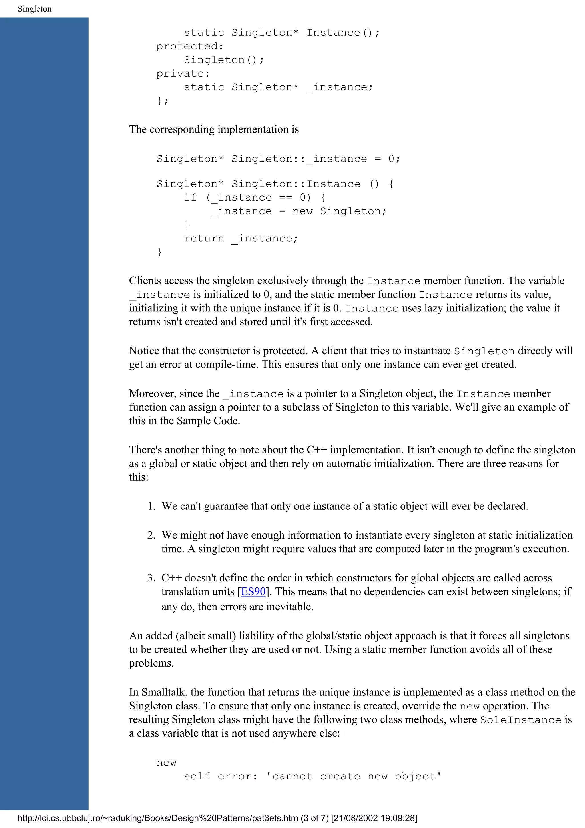 Singleton static Singleton* Instance(); protected: Singleton(); private: static Singleton* _instance; }; The corresponding implementation is Singleton* Singleton::_instance = 0; Singleton* Singleton::Instance () { if (_instance == 0) { _instance = new Singleton; } return _instance; } Clients access the singleton exclusively through the Instance member function. The variable _instance is initialized to 0, and the static member function Instance returns its value, initializing it with the unique instance if it is 0. Instance uses lazy initialization; the value it returns isn't created and stored until it's first accessed. Notice that the constructor is protected. A client that tries to instantiate Singleton directly will get an error at compile-time. This ensures that only one instance can ever get created. Moreover, since the _instance is a pointer to a Singleton object, the Instance member function can assign a pointer to a subclass of Singleton to this variable. We'll give an example of this in the Sample Code. There's another thing to note about the C++ implementation. It isn't enough to define the singleton as a global or static object and then rely on automatic initialization. There are three reasons for this: 1. We can't guarantee that only one instance of a static object will ever be declared. 2. We might not have enough information to instantiate every singleton at static initialization time. A singleton might require values that are computed later in the program's execution. 3. C++ doesn't define the order in which constructors for global objects are called across translation units [ES90]. This means that no dependencies can exist between singletons; if any do, then errors are inevitable. An added (albeit small) liability of the global/static object approach is that it forces all singletons to be created whether they are used or not. Using a static member function avoids all of these problems. In Smalltalk, the function that returns the unique instance is implemented as a class method on the Singleton class. To ensure that only one instance is created, override the new operation. The resulting Singleton class might have the following two class methods, where SoleInstance is a class variable that is not used anywhere else: new self error: 'cannot create new object' http://lci.cs.ubbcluj.ro/~raduking/Books/Design%20Patterns/pat3efs.htm (3 of 7) [21/08/2002 19:09:28] 