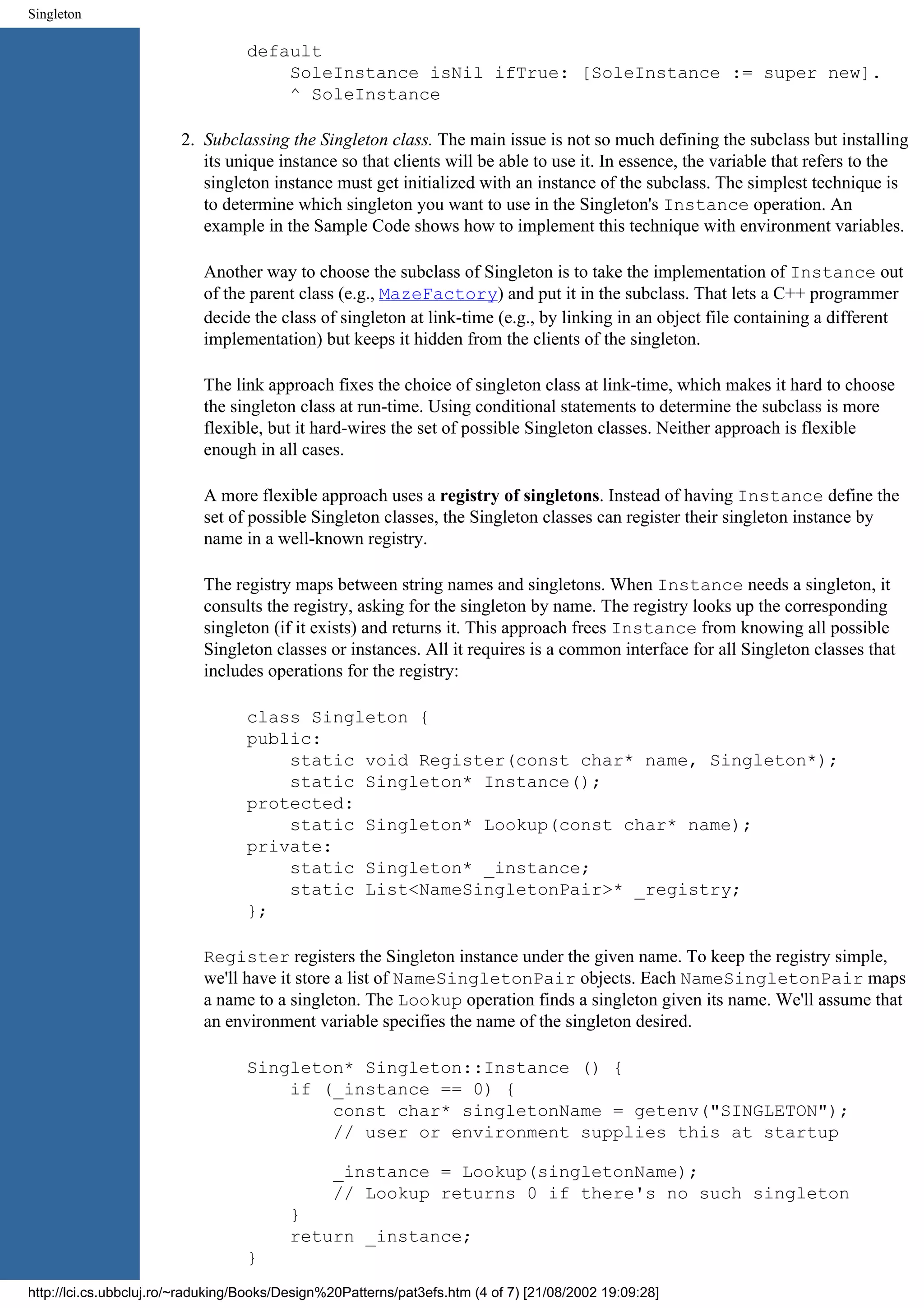 Singleton default SoleInstance isNil ifTrue: [SoleInstance := super new]. ^ SoleInstance 2. Subclassing the Singleton class. The main issue is not so much defining the subclass but installing its unique instance so that clients will be able to use it. In essence, the variable that refers to the singleton instance must get initialized with an instance of the subclass. The simplest technique is to determine which singleton you want to use in the Singleton's Instance operation. An example in the Sample Code shows how to implement this technique with environment variables. Another way to choose the subclass of Singleton is to take the implementation of Instance out of the parent class (e.g., MazeFactory) and put it in the subclass. That lets a C++ programmer decide the class of singleton at link-time (e.g., by linking in an object file containing a different implementation) but keeps it hidden from the clients of the singleton. The link approach fixes the choice of singleton class at link-time, which makes it hard to choose the singleton class at run-time. Using conditional statements to determine the subclass is more flexible, but it hard-wires the set of possible Singleton classes. Neither approach is flexible enough in all cases. A more flexible approach uses a registry of singletons. Instead of having Instance define the set of possible Singleton classes, the Singleton classes can register their singleton instance by name in a well-known registry. The registry maps between string names and singletons. When Instance needs a singleton, it consults the registry, asking for the singleton by name. The registry looks up the corresponding singleton (if it exists) and returns it. This approach frees Instance from knowing all possible Singleton classes or instances. All it requires is a common interface for all Singleton classes that includes operations for the registry: class Singleton { public: static void Register(const char* name, Singleton*); static Singleton* Instance(); protected: static Singleton* Lookup(const char* name); private: static Singleton* _instance; static List<NameSingletonPair>* _registry; }; Register registers the Singleton instance under the given name. To keep the registry simple, we'll have it store a list of NameSingletonPair objects. Each NameSingletonPair maps a name to a singleton. The Lookup operation finds a singleton given its name. We'll assume that an environment variable specifies the name of the singleton desired. Singleton* Singleton::Instance () { if (_instance == 0) { const char* singletonName = getenv("SINGLETON"); // user or environment supplies this at startup _instance = Lookup(singletonName); // Lookup returns 0 if there's no such singleton } return _instance; } http://lci.cs.ubbcluj.ro/~raduking/Books/Design%20Patterns/pat3efs.htm (4 of 7) [21/08/2002 19:09:28] 