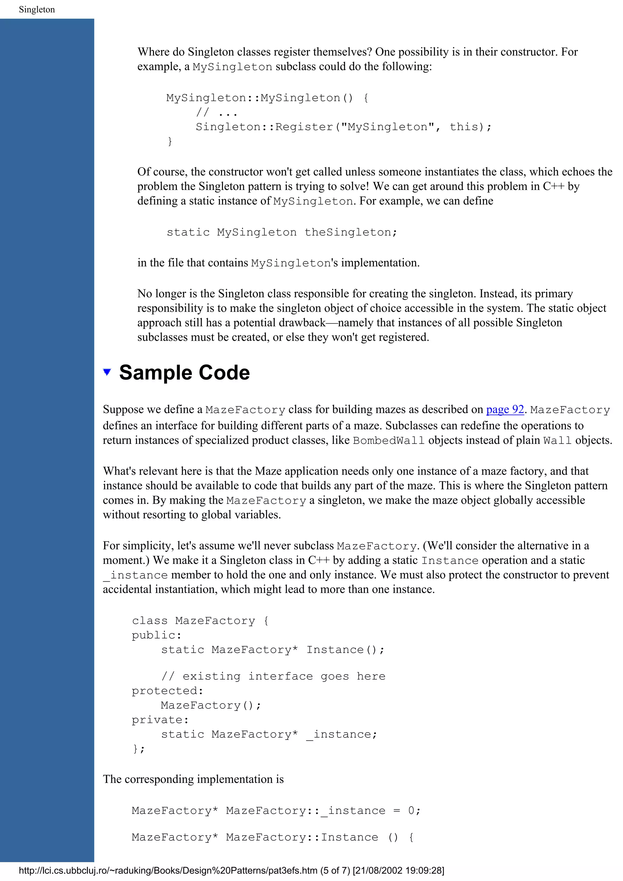Singleton Where do Singleton classes register themselves? One possibility is in their constructor. For example, a MySingleton subclass could do the following: MySingleton::MySingleton() { // ... Singleton::Register("MySingleton", this); } Of course, the constructor won't get called unless someone instantiates the class, which echoes the problem the Singleton pattern is trying to solve! We can get around this problem in C++ by defining a static instance of MySingleton. For example, we can define static MySingleton theSingleton; in the file that contains MySingleton's implementation. No longer is the Singleton class responsible for creating the singleton. Instead, its primary responsibility is to make the singleton object of choice accessible in the system. The static object approach still has a potential drawback—namely that instances of all possible Singleton subclasses must be created, or else they won't get registered. Sample Code Suppose we define a MazeFactory class for building mazes as described on page 92. MazeFactory defines an interface for building different parts of a maze. Subclasses can redefine the operations to return instances of specialized product classes, like BombedWall objects instead of plain Wall objects. What's relevant here is that the Maze application needs only one instance of a maze factory, and that instance should be available to code that builds any part of the maze. This is where the Singleton pattern comes in. By making the MazeFactory a singleton, we make the maze object globally accessible without resorting to global variables. For simplicity, let's assume we'll never subclass MazeFactory. (We'll consider the alternative in a moment.) We make it a Singleton class in C++ by adding a static Instance operation and a static _instance member to hold the one and only instance. We must also protect the constructor to prevent accidental instantiation, which might lead to more than one instance. class MazeFactory { public: static MazeFactory* Instance(); // existing interface goes here protected: MazeFactory(); private: static MazeFactory* _instance; }; The corresponding implementation is MazeFactory* MazeFactory::_instance = 0; MazeFactory* MazeFactory::Instance () { http://lci.cs.ubbcluj.ro/~raduking/Books/Design%20Patterns/pat3efs.htm (5 of 7) [21/08/2002 19:09:28] 