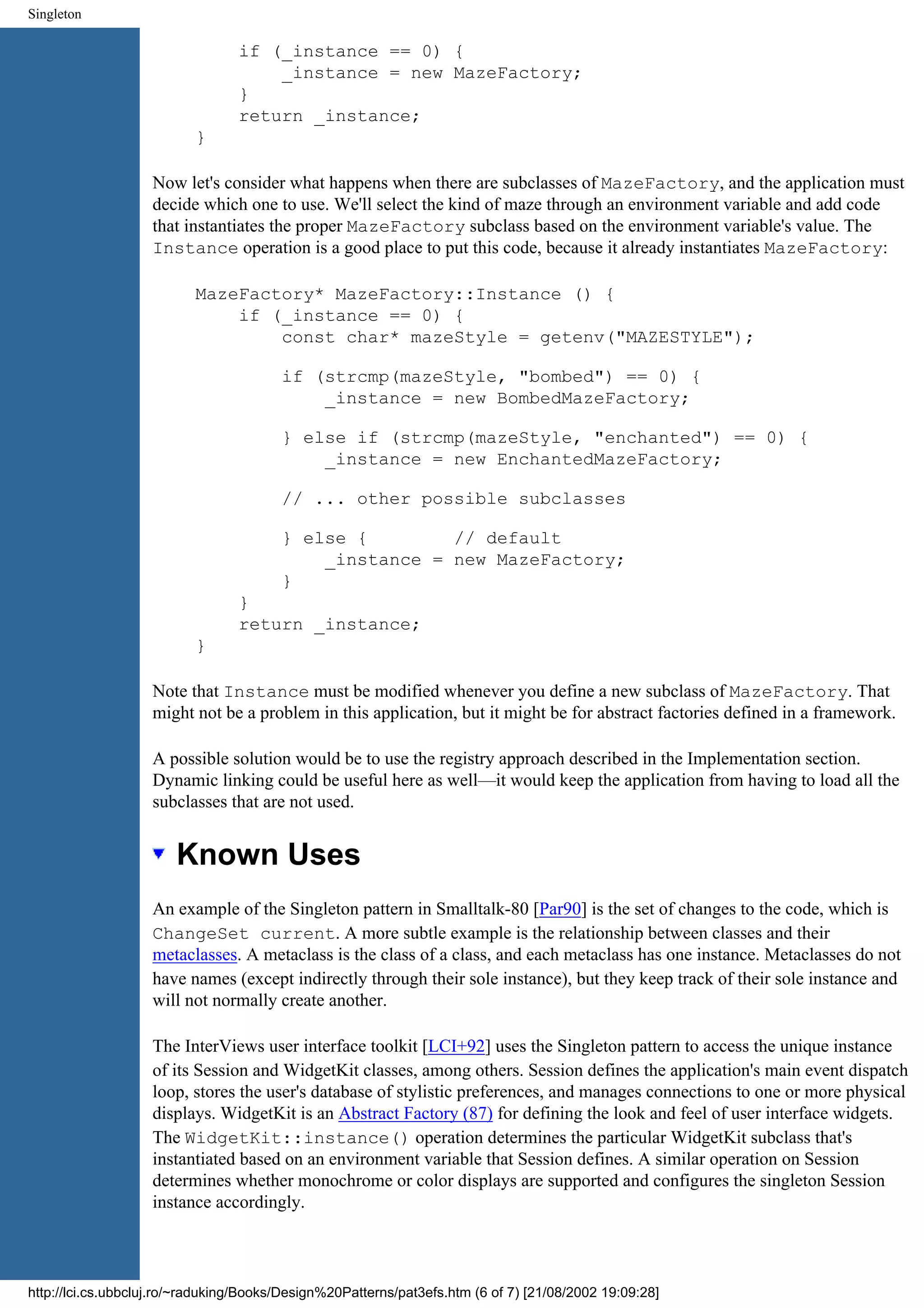 Singleton if (_instance == 0) { _instance = new MazeFactory; } return _instance; } Now let's consider what happens when there are subclasses of MazeFactory, and the application must decide which one to use. We'll select the kind of maze through an environment variable and add code that instantiates the proper MazeFactory subclass based on the environment variable's value. The Instance operation is a good place to put this code, because it already instantiates MazeFactory: MazeFactory* MazeFactory::Instance () { if (_instance == 0) { const char* mazeStyle = getenv("MAZESTYLE"); if (strcmp(mazeStyle, "bombed") == 0) { _instance = new BombedMazeFactory; } else if (strcmp(mazeStyle, "enchanted") == 0) { _instance = new EnchantedMazeFactory; // ... other possible subclasses } else { // default _instance = new MazeFactory; } } return _instance; } Note that Instance must be modified whenever you define a new subclass of MazeFactory. That might not be a problem in this application, but it might be for abstract factories defined in a framework. A possible solution would be to use the registry approach described in the Implementation section. Dynamic linking could be useful here as well—it would keep the application from having to load all the subclasses that are not used. Known Uses An example of the Singleton pattern in Smalltalk-80 [Par90] is the set of changes to the code, which is ChangeSet current. A more subtle example is the relationship between classes and their metaclasses. A metaclass is the class of a class, and each metaclass has one instance. Metaclasses do not have names (except indirectly through their sole instance), but they keep track of their sole instance and will not normally create another. The InterViews user interface toolkit [LCI+92] uses the Singleton pattern to access the unique instance of its Session and WidgetKit classes, among others. Session defines the application's main event dispatch loop, stores the user's database of stylistic preferences, and manages connections to one or more physical displays. WidgetKit is an Abstract Factory (87) for defining the look and feel of user interface widgets. The WidgetKit::instance() operation determines the particular WidgetKit subclass that's instantiated based on an environment variable that Session defines. A similar operation on Session determines whether monochrome or color displays are supported and configures the singleton Session instance accordingly. http://lci.cs.ubbcluj.ro/~raduking/Books/Design%20Patterns/pat3efs.htm (6 of 7) [21/08/2002 19:09:28] 