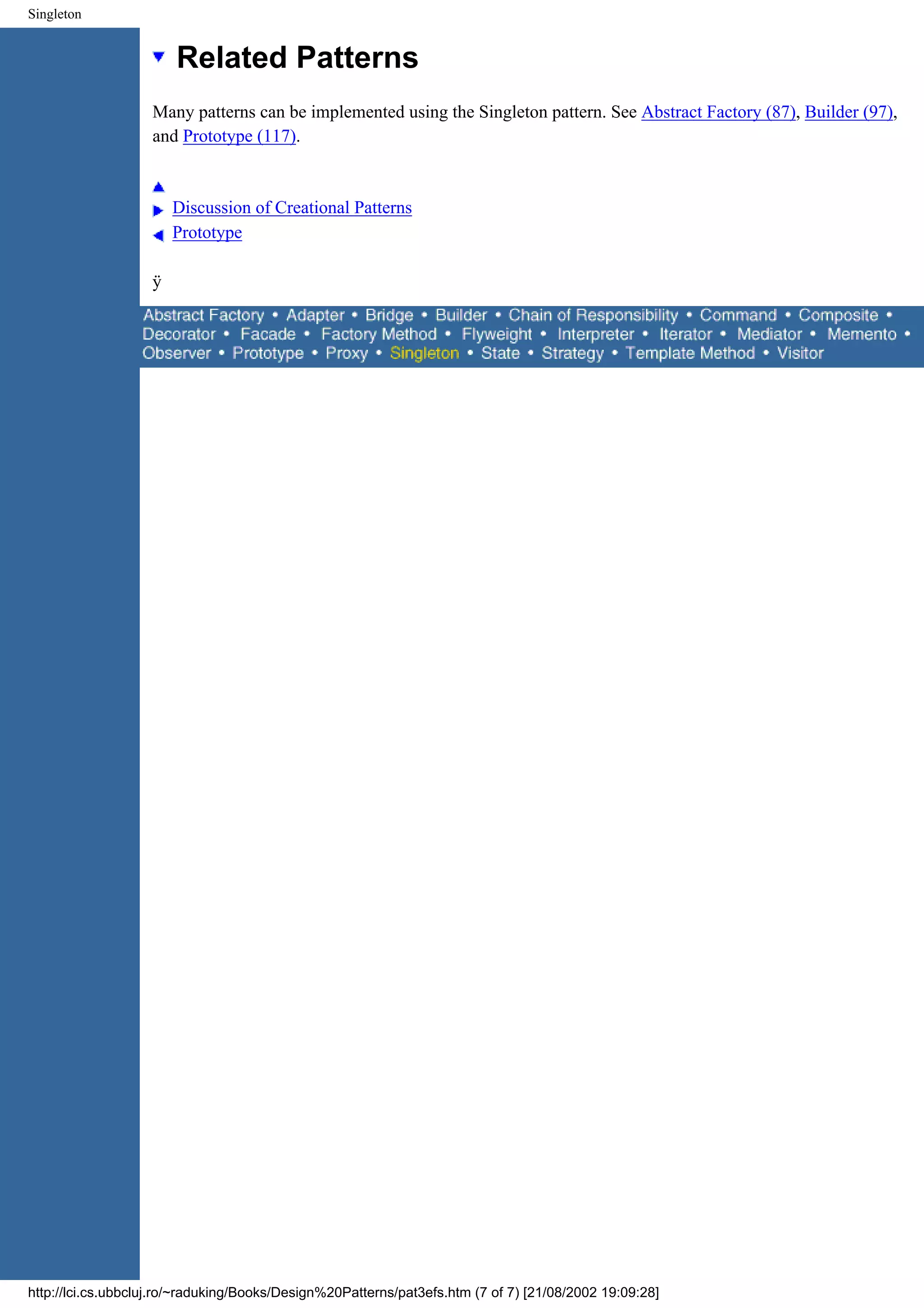 Singleton Related Patterns Many patterns can be implemented using the Singleton pattern. See Abstract Factory (87), Builder (97), and Prototype (117). Discussion of Creational Patterns Prototype ÿ http://lci.cs.ubbcluj.ro/~raduking/Books/Design%20Patterns/pat3efs.htm (7 of 7) [21/08/2002 19:09:28] 