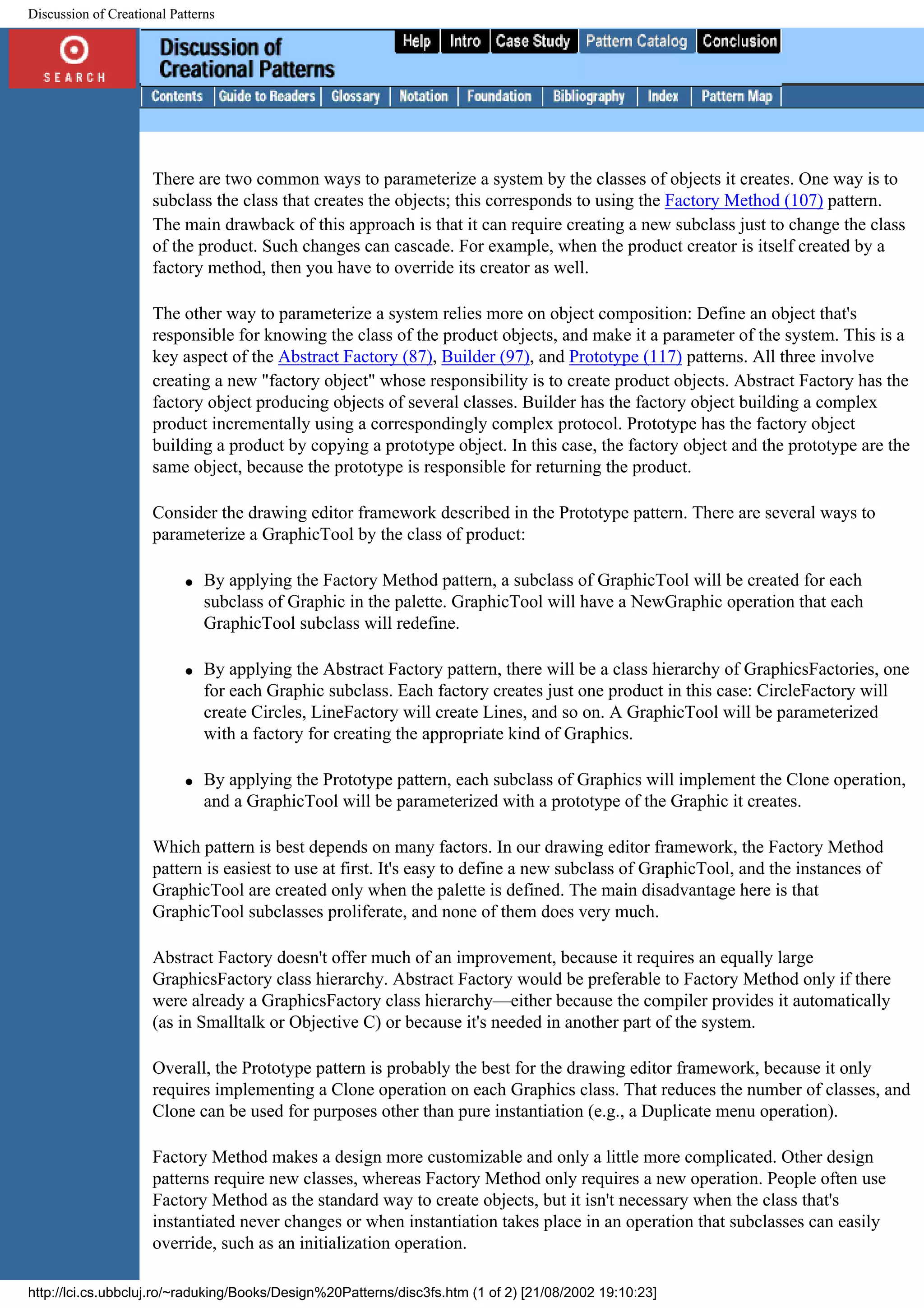 Discussion of Creational Patterns There are two common ways to parameterize a system by the classes of objects it creates. One way is to subclass the class that creates the objects; this corresponds to using the Factory Method (107) pattern. The main drawback of this approach is that it can require creating a new subclass just to change the class of the product. Such changes can cascade. For example, when the product creator is itself created by a factory method, then you have to override its creator as well. The other way to parameterize a system relies more on object composition: Define an object that's responsible for knowing the class of the product objects, and make it a parameter of the system. This is a key aspect of the Abstract Factory (87), Builder (97), and Prototype (117) patterns. All three involve creating a new "factory object" whose responsibility is to create product objects. Abstract Factory has the factory object producing objects of several classes. Builder has the factory object building a complex product incrementally using a correspondingly complex protocol. Prototype has the factory object building a product by copying a prototype object. In this case, the factory object and the prototype are the same object, because the prototype is responsible for returning the product. Consider the drawing editor framework described in the Prototype pattern. There are several ways to parameterize a GraphicTool by the class of product: q By applying the Factory Method pattern, a subclass of GraphicTool will be created for each subclass of Graphic in the palette. GraphicTool will have a NewGraphic operation that each GraphicTool subclass will redefine. q By applying the Abstract Factory pattern, there will be a class hierarchy of GraphicsFactories, one for each Graphic subclass. Each factory creates just one product in this case: CircleFactory will create Circles, LineFactory will create Lines, and so on. A GraphicTool will be parameterized with a factory for creating the appropriate kind of Graphics. q By applying the Prototype pattern, each subclass of Graphics will implement the Clone operation, and a GraphicTool will be parameterized with a prototype of the Graphic it creates. Which pattern is best depends on many factors. In our drawing editor framework, the Factory Method pattern is easiest to use at first. It's easy to define a new subclass of GraphicTool, and the instances of GraphicTool are created only when the palette is defined. The main disadvantage here is that GraphicTool subclasses proliferate, and none of them does very much. Abstract Factory doesn't offer much of an improvement, because it requires an equally large GraphicsFactory class hierarchy. Abstract Factory would be preferable to Factory Method only if there were already a GraphicsFactory class hierarchy—either because the compiler provides it automatically (as in Smalltalk or Objective C) or because it's needed in another part of the system. Overall, the Prototype pattern is probably the best for the drawing editor framework, because it only requires implementing a Clone operation on each Graphics class. That reduces the number of classes, and Clone can be used for purposes other than pure instantiation (e.g., a Duplicate menu operation). Factory Method makes a design more customizable and only a little more complicated. Other design patterns require new classes, whereas Factory Method only requires a new operation. People often use Factory Method as the standard way to create objects, but it isn't necessary when the class that's instantiated never changes or when instantiation takes place in an operation that subclasses can easily override, such as an initialization operation. http://lci.cs.ubbcluj.ro/~raduking/Books/Design%20Patterns/disc3fs.htm (1 of 2) [21/08/2002 19:10:23] 