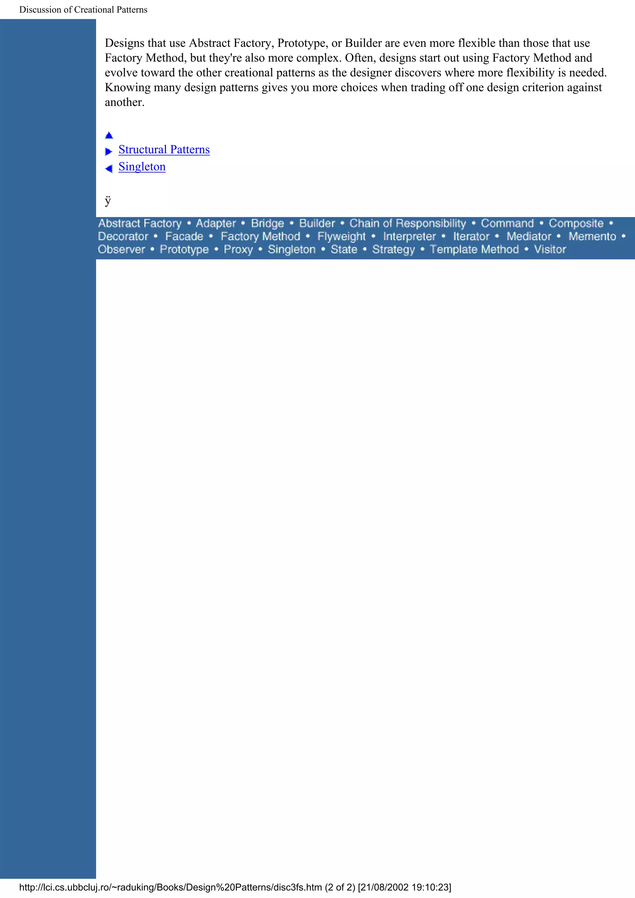 Discussion of Creational Patterns Designs that use Abstract Factory, Prototype, or Builder are even more flexible than those that use Factory Method, but they're also more complex. Often, designs start out using Factory Method and evolve toward the other creational patterns as the designer discovers where more flexibility is needed. Knowing many design patterns gives you more choices when trading off one design criterion against another. Structural Patterns Singleton ÿ http://lci.cs.ubbcluj.ro/~raduking/Books/Design%20Patterns/disc3fs.htm (2 of 2) [21/08/2002 19:10:23] 